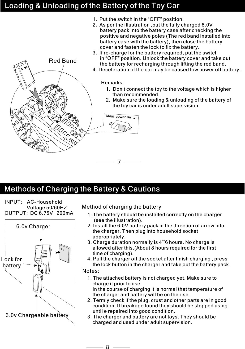 78Method of charging the battery1. The battery should be installed correctly on the charger      (see the illustration).2. Install the 6.0V battery pack in the direction of arrow into     the charger. Then plug into household socket    appropriately.3. Charge duration normally is 4~6 hours. No charge is     allowed after this.(About 8 hours required for the first     time of charging).4. Pull the charger off the socket after finish charging , press    the lock button in the charger and take out the battery pack. Notes:1. The attached battery is not charged yet. Make sure to     charge it prior to use.     In the course of charging it is normal that temperature of     the charger and battery will be on the rise.2. Termly check if the plug, crust and other parts are in good     condition. If breakage found they should be stopped using  until e repaired into good condition.3. The charger and battery are not toys. They should be    charged and used under adult supervision.1. Put the switch in the “OFF” position.2. As per the illustration ,put the fully charged 6.0V   battery pack into the battery case after checking the    positive and negative poles (The red band installed into    battery case with the battery), then close the battery    cover and fasten the lock to fix the battery.3. If re-charge for the battery required, put the switch   in “OFF” position. Unlock the battery cover and take out    the battery for recharging through lifting the red band.4.Deceleration of the car may be caused low power off battery.1.  Don&apos;t connect the toy to the voltage which is higher   than recommended.2.  Make sure the loading &amp; unloading of the battery of  the toy car is under adult supervision.Remarks: ONF FOM n pow  w caier s it h Red Band 6.0v ChargerLock for battery6.0v Chargeable batteryINPUT:  AC-Household          Voltage 50/60HZOUTPUT: DC 6.75V  200mALoading &amp; Unloading of the Battery of the Toy CarLoading &amp; Unloading of the Battery of the Toy Car06 . V06 . VMethods of Charging the Battery &amp; CautionsMethods of Charging the Battery &amp; Cautions