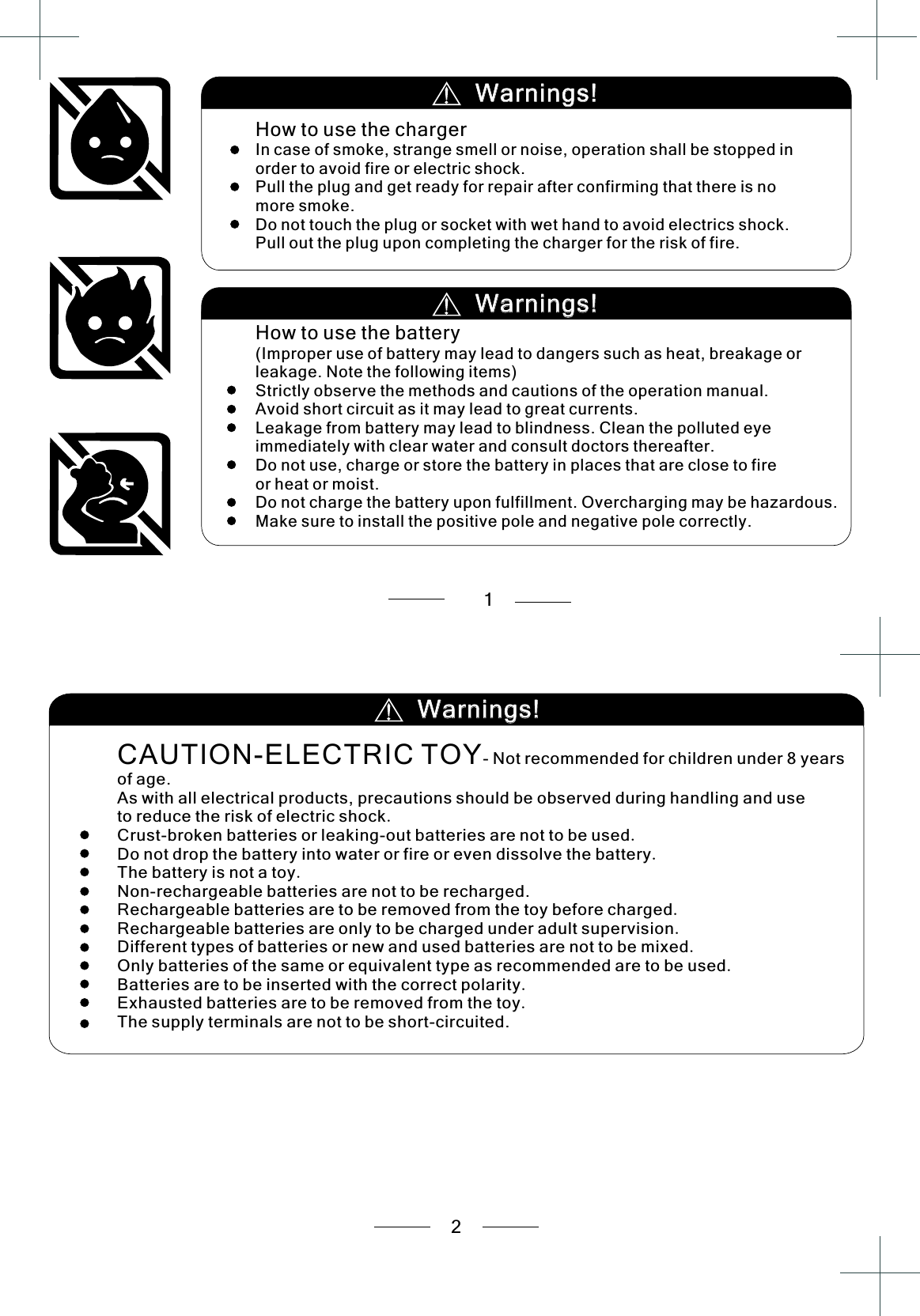       2      1.Crust-broken batteries or leaking-out batteries are not to be used.Do not drop the battery into water or fire or even dissolve the battery.The battery is not a toy.Non-rechargeable batteries are not to be recharged.Rechargeable batteries are to be removed from the toy before charged.Rechargeable batteries are only to be charged under adult supervision.Different types of batteries or new and used batteries are not to be mixed.Only batteries of the same or equivalent type as recommended are to be used.Batteries are to be inserted with the correct polarity.Exhausted batteries are to be removed from the toy.The supply terminals are not to be short-circuited.CAUTION-ELECTRIC TOY- Not recommended for children under 8 years of age.As with all electrical products, precautions should be observed during handling and use to reduce the risk of electric shock  Warnings!Warnings!Warnings!Warnings!How to use the chargerIn case of smoke, strange smell or noise, operation shall be stopped in order to avoid fire or electric shock.Pull the plug and get ready for repair after confirming that there is no more smoke.Do not touch the plug or socket with wet hand to avoid electrics shock.Pull out the plug upon completing the charger for the risk of fire.How to use the battery(Improper use of battery may lead to dangers such as heat, breakage or leakage. Note the following items)Strictly observe the methods and cautions of the operation manual.Avoid short circuit as it may lead to great currents.Leakage from battery may lead to blindness. Clean the polluted eye immediately with clear water and consult doctors thereafter.Do not use, charge or store the battery in places that are close to fire or heat or moist.Do not charge the battery upon fulfillment. Overcharging may be hazardous.Make sure to install the positive pole and negative pole correctly. Warnings!Warnings!