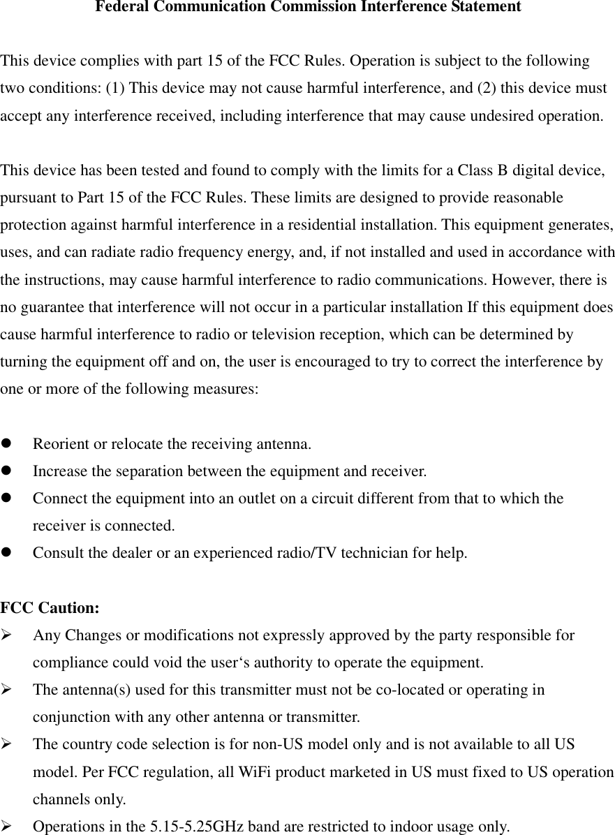 Federal Communication Commission Interference Statement  This device complies with part 15 of the FCC Rules. Operation is subject to the following two conditions: (1) This device may not cause harmful interference, and (2) this device must accept any interference received, including interference that may cause undesired operation.  This device has been tested and found to comply with the limits for a Class B digital device, pursuant to Part 15 of the FCC Rules. These limits are designed to provide reasonable protection against harmful interference in a residential installation. This equipment generates, uses, and can radiate radio frequency energy, and, if not installed and used in accordance with the instructions, may cause harmful interference to radio communications. However, there is no guarantee that interference will not occur in a particular installation If this equipment does cause harmful interference to radio or television reception, which can be determined by turning the equipment off and on, the user is encouraged to try to correct the interference by one or more of the following measures:   Reorient or relocate the receiving antenna.  Increase the separation between the equipment and receiver.  Connect the equipment into an outlet on a circuit different from that to which the receiver is connected.  Consult the dealer or an experienced radio/TV technician for help.  FCC Caution:  Any Changes or modifications not expressly approved by the party responsible for compliance could void the user‘s authority to operate the equipment.  The antenna(s) used for this transmitter must not be co-located or operating in conjunction with any other antenna or transmitter.  The country code selection is for non-US model only and is not available to all US model. Per FCC regulation, all WiFi product marketed in US must fixed to US operation channels only.    Operations in the 5.15-5.25GHz band are restricted to indoor usage only. 