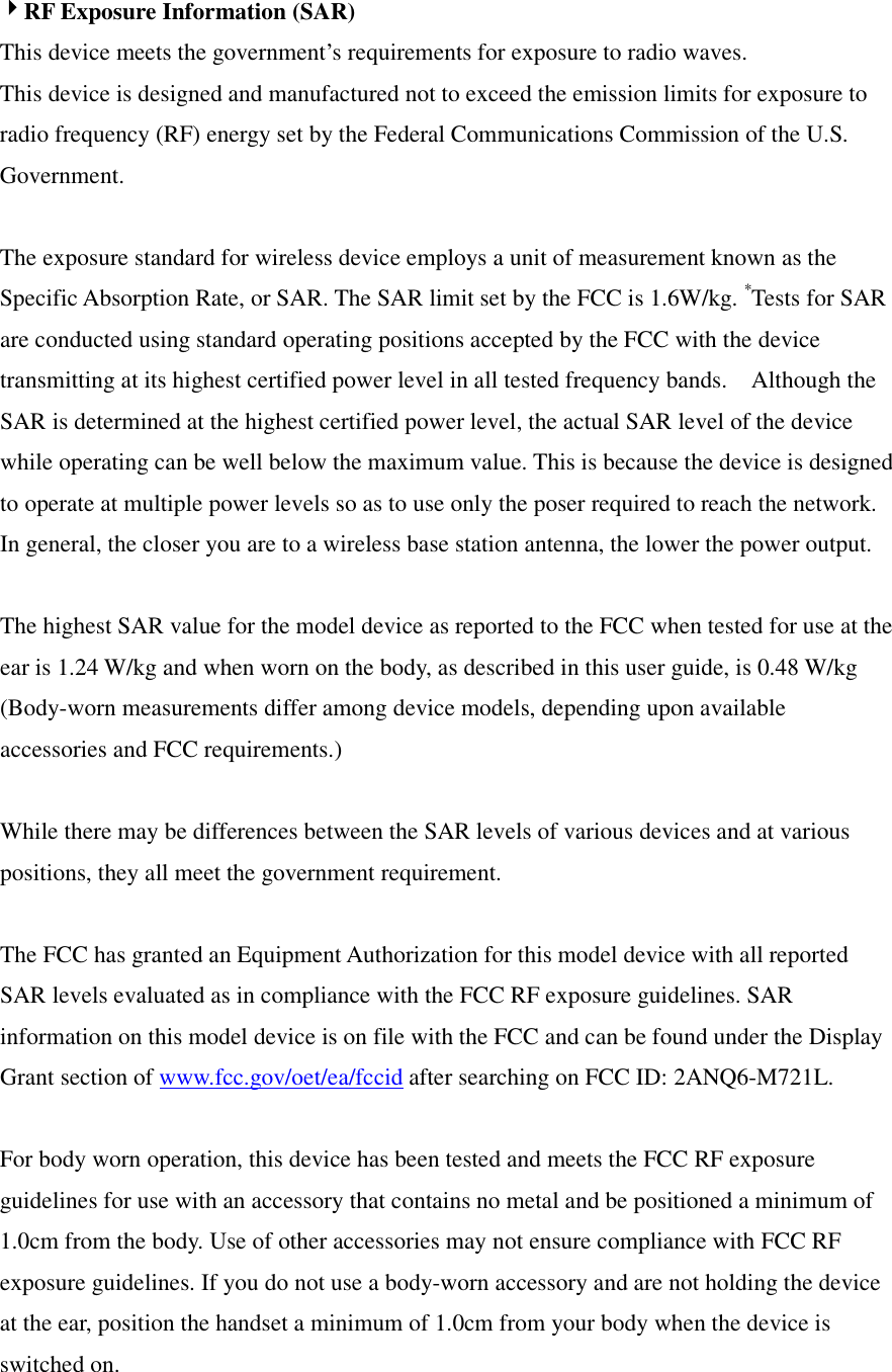 4RF Exposure Information (SAR) This device meets the government’s requirements for exposure to radio waves. This device is designed and manufactured not to exceed the emission limits for exposure to radio frequency (RF) energy set by the Federal Communications Commission of the U.S. Government.      The exposure standard for wireless device employs a unit of measurement known as the Specific Absorption Rate, or SAR. The SAR limit set by the FCC is 1.6W/kg. *Tests for SAR are conducted using standard operating positions accepted by the FCC with the device transmitting at its highest certified power level in all tested frequency bands.    Although the SAR is determined at the highest certified power level, the actual SAR level of the device while operating can be well below the maximum value. This is because the device is designed to operate at multiple power levels so as to use only the poser required to reach the network.   In general, the closer you are to a wireless base station antenna, the lower the power output.  The highest SAR value for the model device as reported to the FCC when tested for use at the ear is 1.24 W/kg and when worn on the body, as described in this user guide, is 0.48 W/kg (Body-worn measurements differ among device models, depending upon available accessories and FCC requirements.)  While there may be differences between the SAR levels of various devices and at various positions, they all meet the government requirement.  The FCC has granted an Equipment Authorization for this model device with all reported SAR levels evaluated as in compliance with the FCC RF exposure guidelines. SAR information on this model device is on file with the FCC and can be found under the Display Grant section of www.fcc.gov/oet/ea/fccid after searching on FCC ID: 2ANQ6-M721L.  For body worn operation, this device has been tested and meets the FCC RF exposure guidelines for use with an accessory that contains no metal and be positioned a minimum of 1.0cm from the body. Use of other accessories may not ensure compliance with FCC RF exposure guidelines. If you do not use a body-worn accessory and are not holding the device at the ear, position the handset a minimum of 1.0cm from your body when the device is switched on. 