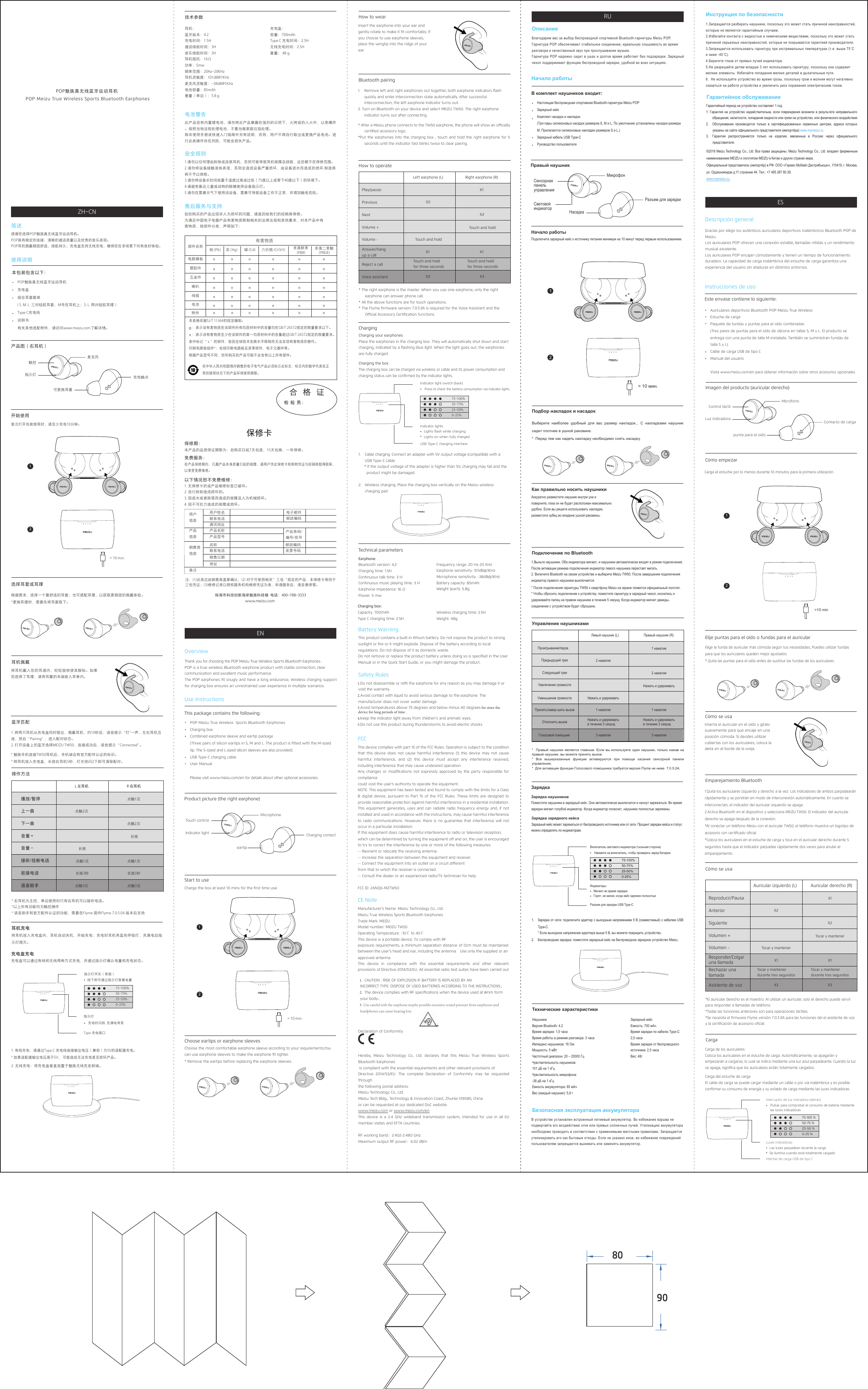 安全规则1.请勿以任何理由拆除或改装耳机，否则可能导致耳机故障及烧毁，这些都不在保修范围。2.请勿将设备接触液体弄湿，否则会造成设备严重损坏，由设备进水而造成的损坏,制造商将不予以保修。3.请勿将设备长时间放置于温度过高或过低（75度以上或零下40度以下）的环境下。4.请避免靠近儿童或动物的眼睛使用设备指示灯。5.请勿在雷暴天气下使用该设备，雷暴可导致设备工作不正常，并增加触电危险。使用说明本包装包含以下：POP魅族真无线蓝牙运动耳机充电盒组合耳套套装 ( S, M, L  三对硅胶耳套，M号在耳机上；S, L  两对硅胶耳撑）Type C充电线说明书有关其他选配附件，请访问www.meizu.com了解详情。售后服务与支持如您购买的产品出现非人为损坏的问题，请退回给我们的经销商保修。为满足中国电子电器产品有害物质限制相关的法律法规和其他要求，对本产品中有害物质，按部件分类，声明如下：本表格依据SJ/T 11364的规定编制。    ：表示该有害物质在该部件所有均质材料中的含量均在GB/T 26572规定的限量要求以下。    ：表示该有害物质至少在该部件的某一均质材料中的含量超过GB/T 26572规定的限量要求。表中标记“ x ”的部件，皆因全球技术发展水平限制而无法实现有害物质的替代。印刷电路板组件*：包括印刷电路板及其零部件，电子元器件等。根据产品型号不同，您所购买的产品可能不会含有以上所有部件。有害物质部件名称 铅 (Pb) 汞 (Hg) 镉 (Cd) 六价铬 (Cr(VI)) 多溴联苯 (PBB)多溴二苯醚 (PBDE)电路模板在中华人民共和国境内销售的电子电气产品必须标示此标志，标志内的数字代表在正常的使用状态下的产品环保使用期限。塑胶件五金件喇叭线缆附件电池珠海市科技创新海岸魅族科技楼  电话：400-788-3333www.meizu.com 保修卡保修期：免费服务：以下情况恕不免费维修：本产品的品质保证期限为：自购买日起7天包退，15天包换，一年保修。在产品保修期内，凡属产品本身质量引起的故障，请用户凭此保修卡和购物凭证与经销商取得联系，以享受免费维修。1. 无保修卡的或产品维修标签已破坏。2. 自行拆卸造成损坏的。3. 因进水或者跌落而造成的故障及人为机械损坏。4. 因不可抗力造成的故障或损坏。注：(1)此表应由销售商盖章确认；(2) 对于可使用相关”三包“规定的产品，本保修卡等同于三包凭证；(3)维修记录以授权服务机构维修凭证为准，申请服务后，请妥善保管。用户信息用户姓名通讯地址联系电话产品名称 产品条码/编号/批号产品型号名称 邮政编码发票号码联系电话销售日期地址电子邮件邮政编码产品信息备注销售商信息POP魅族真无线蓝牙运动耳机 POP Meizu True Wireless Sports Bluetooth Earphones根据需求，选择一个最舒适的耳套；也可搭配耳撑，以获取更稳固的佩戴体验。*更换耳撑时，需要先将耳套取下。首次打开包装使用时，请至少充电10分钟。开始使用产品图（右耳机）选择耳套或耳撑简述感谢您选择POP魅族真无线蓝牙运动耳机。POP具有稳定的连接、清晰的通话质量以及优秀的音乐表现。POP耳机佩戴稳固舒适、续航持久；充电盒支持无线充电，确保您在多场景下均有良好体验。技术参数耳机：蓝牙版本：4.2充电时间：1.5H通话续航时间：3H音乐续航时间：3H耳机阻抗：16Ω功率：5mw频率范围：20Hz-20KHz耳机灵敏度：101dB@1KHz麦克风灵敏度：-38dB@1KHz电池容量：85mAh重量（单边）：5.8 g充电盒：容量：700mAhType C 充电时间：2.5H无线充电时间：2.5H重量： 48 g电池警告此产品含有内置锂电池，请勿将此产品暴露在强烈的日照下，火烤或扔入火中，以免爆炸。按照当地法规处理电池，不要当做家庭垃圾处理。除非使用手册或快速入门指南中另有说明，否则，用户不得自行取出或更换产品电池。进行此类操作存在风险，可能会损失产品。充电盒充电充电盒可以通过有线和无线两种方式充电，并通过指示灯确认电量和充电状态。1. 有线充电：请通过Type C 充电线连接输出电压（兼容）为5V的适配器充电。* 如果适配器输出电压高于5V， 可能造成无法充电甚至损坏产品。2. 无线充电：将充电盒垂直放置于魅族无线充发射端。指示灯 充电时闪烁, 充满电常亮指示灯开关（背面）按下即可通过指示灯查看电量Type 充电接口触控指示灯麦克风充电触点将耳机戴入您的耳道内，轻轻旋转使其服帖。如果您选择了耳撑，请将耳翼的末端嵌入耳脊内。1. 将两只耳机从充电盒同时取出，佩戴耳机，约10秒后，语音提示“叮&quot;一声，左右耳机互连，然后“Pairing&quot;  ，进入配对状态。2. 打开设备上的蓝牙选择MEIZU TW50，连接成功后，语音提示“Connected&quot; 。 * 魅族手机连接TW50耳机后，手机端会有官方配件认证的标识。* 将耳机放入充电盒，长按右耳机5秒，灯光快闪2下即可清除配对。蓝牙匹配耳机佩戴操作方法* 右耳机为主控，单边使用时只有右耳机可以接听电话。*以上所有功能均为触控操作* 语言助手和官方配件认证的功能，需要在Flyme 固件Flyme 7.0.5.0A 版本后支持 L 左耳机 R 右耳机播放/暂停 点触1次点触1次点触2次点触3次 点触3次点触2次长按3秒点触1次长按3秒长按长按下一曲上一曲音量 +音量 -语音助手接听/挂断电话拒接电话耳机充电将耳机放入充电盒内，耳机自动关机，开始充电；充电时耳机亮蓝色呼吸灯，充满电后指示灯熄灭。可更换耳塞75-100%50-75%25-50%0-25%&gt; 10 min.12Safety Rules1.Do not disassemble or reﬁt the earphone for any reason as you may damage it or void the warranty. 2.Avoid contact with liquid to avoid serious damage to the earphone. The manufacturer does not cover water damage. 3.Avoid temperatures above 75 degrees and below minus 40 degrees for store the device for long periods of time .4.Keep the indicator light away from children’s and animals’ eyes. 5.Do not use this product during thunderstorms to avoid electric shocks. FCCThis device complies with part 15 of the FCC Rules. Operation is subject to the condition that this device does not cause harmful interference (1) this device may not cause harmful interference, and (2) this device must accept any interference received, including interference that may cause undesired operation.Any changes or modiﬁcations not expressly approved by the party responsible for compliancecould void the user&apos;s authority to operate the equipment.NOTE: This equipment has been tested and found to comply with the limits for a Class B digital device, pursuant to Part 15 of the FCC Rules. These limits are designed to provide reasonable protection against harmful interference in a residential installation. This equipment generates, uses and can radiate radio frequency energy and, if not installed and used in accordance with the instructions, may cause harmful interference to radio communications. However, there is no guarantee that interference will not occur in a particular installation.If this equipment does cause harmful interference to radio or television reception, which can be determined by turning the equipment o and on, the user is encouraged to try to correct the interference by one or more of the following measures:-- Reorient or relocate the receiving antenna.-- Increase the separation between the equipment and receiver.-- Connect the equipment into an outlet on a circuit dierentfrom that to which the receiver is connected.-- Consult the dealer or an experienced radio/TV technician for help.FCC ID: 2ANQ6-MZTW50 CE NoteManufacturer&apos;s Name: Meizu Technology Co., Ltd.Meizu True Wireless Sports Bluetooth Earphones Trade Mark: MEIZU Model number: MEIZU TW50Operating Temperature: -10℃ to 40℃This device is a portable device. To comply with RFexposure requirements, a minimum separation distance of 0cm must be maintained between the user’s head and ear, including the antenna.   Use only the supplied or an approved antenna.This device in compliance with the essential requirements and other relevant provisions of Directive 2014/53/EU. All essential radio test suites have been carried out.1.  CAUTION : RISK OF EXPLOSION IF BATTERY IS REPLACED BY ANINCORRECT TYPE. DISPOSE OF USED BATTERIES ACCORDING TO THE INSTRUCTIONS；2.  The device complies with RF speciﬁcations when the device used at 0mm form your body。3. Use careful with the earphone maybe possible excessive sound pressure from earphones andheadphones can cause hearing loss. Declaration of ConformityHereby, Meizu Technology Co., Ltd. declares that this Meizu True Wireless Sports Bluetooth Earphones is compliant with the essential requirements and other relevant provisions ofDirective 2014/53/EU. The complete Declaration of Conformity may be requested throughthe following postal address:Meizu Technology Co., Ltd.Meizu Tech Bldg., Technology &amp; Innovation Coast, ZhuHai 519085, China or can be requested at our dedicated DoC website:www.meizu.com or www.meizu.com/enThis device is a 2.4 GHz wideband transmission system, intended for use in all EU member states and EFTA countries.RF working band：2.402-2.480 GHzMaximum output RF power：6.02 dBmUse InstructionsThis package contains the following:POP Meizu True Wireless  Sports Bluetooth EarphonesCharging box Combined earphone sleeve and eartip package (Three pairs of silicon eartips in S, M and L. The product is ﬁtted with the M-sized tip. The S-sized and L-sized silicon sleeves are also provided) USB Type-C charging cable User Manual Please visit www.meizu.com/en for details about other optional accessories.Choose the most comfortable earphone sleeve according to your requirements,You can use earphone sleeves to make the earphone ﬁt tighter. * Remove the eartips before replacing the earphone sleeves.Charge the box at least 10 mins for the ﬁrst time use. Start to useProduct picture (the right earphone)Choose eartips or earphone sleevesOverviewThank you for choosing the POP Meizu True Wireless Sports Bluetooth Earphones .POP is a true wireless Bluetooth earphone product with stable connection, clear communication and excellent music performance. The POP earphones ﬁt snugly and have a long endurance; Wireless charging support for charging box ensures an unrestrained user experience in multiple scenarios. Technical parametersEarphone: Bluetooth version: 4.2 Charging time: 1.5H Continuous talk time: 3 H Continuous music playing time: 3 H Earphone impedance: 16 ΩPower: 5 mw Frequency range: 20 Hz-20 KHz Earphone sensitivity: 101dB@1KHz Microphone sensitivity: -38dB@1KHz  Battery capacity: 85mAh Weight (each): 5.8gCharging box: Capacity: 700mAh Type C charging time: 2.5HWireless charging time: 2.5H Weight: 48gBattery WarningThis product contains a built-in lithium battery. Do not expose the product to strong sunlight or ﬁre or it might explode. Dispose of the battery according to local regulations. Do not dispose of it as domestic waste. Do not remove or replace the product battery unless doing so is speciﬁed in the User Manual or in the Quick Start Guide, or you might damage the product.Charging the box The charging box can be charged via wireless or cable and its power consumption and charging status can be conﬁrmed by the indicator lights.1. Cable charging: Connect an adapter with 5V output voltage (compatible) with a USB Type-C cable. * If the output voltage of the adapter is higher than 5V, charging may fail and theproduct might be damaged.2. Wireless charging: Place the charging box vertically on the Meizu wireless charging pad.Indicator lightsLights ﬂash while charging Lights on when fully chargedIndicator light switch (back)Press to check the battery consumption via indicator lightsUSB Type-C charging interfaceTouch controlIndicator lightMicrophoneCharging contactInsert the earphone into your ear and gently rotate to make it ﬁt comfortably. If you choose to use earphone sleeves, place the wingtip into the ridge of your ear.1.  Remove left and right earphones out together, both earphone indicators ﬂash quickly and enter interconnection state automatically. After successful interconnection, the left earphone indicator turns out.2. Turn on Bluetooth on your device and select MEIZU TW50. The right earphone indicator turns out after connecting.* After a Meizu phone connects to the TW50 earphone, the phone will show an ocially certiﬁed accessory logo.*Put the earphones into the charging box , touch and hold the right earphone for 5seconds until the indicator fast blinks twice to clear pairing. Bluetooth pairingHow to wearHow to operate* The right earphone is the master. When you use one earphone, only the right earphone can answer phone call. * All the above functions are for touch operations. * The Flyme ﬁrmware version 7.0.5.0A is required for the Voice Assistant and the Ocial Accessory Certiﬁcation functions. Left earphone (L) Right earphone (R)Play/pause X1X1X2X3 X3X2Touch and hold for three secondsX1Touch and hold for three secondsTouch and holdTouch and holdNextPreviousVolume +Volume -Voice assistantAnswer/hang up a callReject a callChargingCharging your earphones Place the earphones in the charging box. They will automatically shut down and start charging, indicated by a ﬂashing blue light. When the light goes out, the earphones are fully charged.eartip&gt; 10 min.12Instrucciones de usoEste envase contiene lo siguiente:Auriculares deportivos Bluetooth POP Meizu True WirelessEstuche de carga Paquete de fundas y puntas para el oído combinadas (Tres pares de puntas para el oído de silicona en tallas S, M y L. El producto se entrega con una punta de talla M instalada. También se suministran fundas de talla S y L). Cable de carga USB de tipo C Manual del usuario Visita www.meizu.com/en para obtener información sobre otros accesorios opcionales.Elige la funda de auricular más cómoda según tus necesidades, Puedes utilizar fundas para que los auriculares queden mejor ajustados. * Quita las puntas para el oído antes de sustituir las fundas de los auriculares.Carga el estuche por lo menos durante 10minutos para la primera utilización. Cómo empezarImagen del producto (auricular derecho)Elije puntas para el oído o fundas para el auricularDescripción generalGracias por elegir los auténticos auriculares deportivos inalámbricos Bluetooth POP de Meizu.Los auriculares POP ofrecen una conexión estable, llamadas nítidas y un rendimiento musical excelente.Los auriculares POP encajan cómodamente y tienen un tiempo de funcionamiento duradero. La capacidad de carga inalámbrica del estuche de carga garantiza una experiencia del usuario sin ataduras en distintos entornos.Carga del estuche de carga El cable de carga se puede cargar mediante un cable o por vía inalámbrica y es posible conﬁrmar su consumo de energía y su estado de carga mediante las luces indicadoras.Luces indicadorasLas luces parpadean durante la carga Se ilumina cuando está totalmente cargadoInterruptor de luz indicadora (detrás)Pulsar para comprobar el consumo de batería mediante las luces indicadorasInterfaz de carga USB de tipo CControl táctilLuz indicadoraMicrófonoContacto de cargaInserta el auricular en el oído y gíralo suavemente para que encaje en una posición cómoda. Si decides utilizar cubiertas con los auriculares, coloca la aleta en el borde de la oreja.1.Quita los auriculares izquierdo y derecho a la vez. Los indicadores de ambos parpadearán rápidamente y se pondrán en modo de interconexión automáticamente. En cuanto se interconectan, el indicador del auricular izquierdo se apaga.2.Activa Bluetooth en el dispositivo y selecciona MEIZUTW50. El indicador del auricular derecho se apaga después de la conexión.*Al conectar un teléfono Meizu con el auricular TW50, el teléfono muestra un logotipo de accesorio con certiﬁcado oﬁcial.*Coloca los auriculares en el estuche de carga y toca en el auricular derecho durante 5 segundos hasta que el indicador parpadee rápidamente dos veces para anular el emparejamiento.Emparejamiento BluetoothCómo se usaCómo se usa*El auricular derecho es el maestro. Al utilizar un auricular, solo el derecho puede servir para responder a llamadas de teléfono. *Todas las funciones anteriores son para operaciones táctiles. *Se necesita el ﬁrmware Flyme versión 7.0.5.0A para las funciones del el asistente de voz y la certiﬁcación de accesorio oﬁcial. Auricular izquierdo (L) Auricular derecho (R)Reproducir/Pausa X1X1X2X3 X3X2Tocar y mantener durante tres segundosX1Tocar y mantener durante tres segundosTocar y mantenerTocar y mantenerSiguienteAnteriorVolumen +Volumen -Asistente de vozResponder/Colgar una llamadaRechazar una llamadaCargaCarga de los auriculares Coloca los auriculares en el estuche de carga. Automáticamente, se apagarán y empezarán a cargarse, lo cual se indica mediante una luz azul parpadeante. Cuando la luz se apaga, signiﬁca que los auriculares están totalmente cargados.punta para el oído75-100%50-7 5 %25-50 %0-25 %&gt;10 min12Зарядный кейсЕмкость: 700 мАчВремя зарядки по кабелю Type-C: 2,5 часаВремя зарядки от беспроводного источника: 2,5 часаВес: 48г НаушникиВерсия Bluetooth: 4.2Время зарядки: 1,5 часаВремя работы в режиме разговора: 3 часаИмпеданс наушников: 16 ОмМощность: 5 мВтЧастотный диапазон: 20 – 20000 ГцЧувствительность наушников:101 дБ на 1 кГцЧувствительность микрофона:-38 дБ на 1 кГцЕмкость аккумулятора: 85 мАчВес (каждый наушник): 5,8 гИнструкция по безопасности1.Запрещается разбирать наушники, поскольку это может стать причиной неисправностей, которые не являются гарантийным случаем. 2.Избегайте контакта с жидкостью и химическими веществами, поскольку это может статьпричиной серьезных неисправностей, которые не покрываются гарантией производителя. 3.Запрещается использовать гарнитуру при экстремальных температурах (т.е. выше 75˚С и ниже -40˚С).4.Берегите глаза от прямых лучей индикатора. 5.Не разрешайте детям младше 3 лет использовать гарнитуру, поскольку она содержитмелкие элементы. Избегайте попадания мелких деталей в дыхательные пути.6. Не используйте устройство во время грозы, поскольку гром и молния могут негативно сказаться на работе устройства и увеличить риск поражения электрическим током. Гарантийное обслуживаниеГарантийный период на устройство составляет 1 год.1. Гарантия  на  устройство  недействительна, если  повреждения  возникли  в результате  неправильного обращения, халатности, попадания жидкости или грязи на устройство, или физического воздействия.2.  Обслуживание  производится  только  в  сертифицированных  сервисных  центрах,  адреса  которых указаны на сайте официального представителя (импортёра) www.mymeizu.ru.3.  Гарантия  распространяется  только  на  изделия,  ввезенные  в  Россию  через  официального представителя.©2018 Meizu Technology Co., Ltd. Все права защищены. Meizu Technology Co., Ltd. владеет фирменным наименованием MEIZU и логотипом MEIZU в Китае и других странах мира. Официальный представитель (импортёр) в РФ: ООО «Гермес Мобайл Дистрибьюшн», 115419, г. Москва, ул. Орджоникидзе д.11 строение 44. Тел.: +7 495 287 60 29.www.mymeizu.ru Начало работыВ комплект наушников входит:Настоящая беспроводная спортивная Bluetooth-гарнитура Meizu POP Зарядный кейсКомплект насадок и накладок(Три пары силиконовых насадок размеров S, M и L. По умолчанию установлены насадки размера M. Прилагаются силиконовые накладки размеров S и L.)Зарядный кабель USB Type-СРуководство пользователяВыберите  наиболее  удобный  для  вас  размер  накладок.，С  накладками  наушник сидит плотнее в ушной раковине.* Перед тем как надеть накладку необходимо снять насадку. Подключите зарядный кейс к источнику питания минимум на 10 минут перед первым использованием.Начало работыПравый наушникПодбор накладок и насадокОписание Благодарим вас за выбор беспроводной спортивной Bluetooth-гарнитуры Meizu POP.Гарнитура POP обеспечивает стабильное соединение, идеальную слышимость во время разговора и качественный звук при прослушивании музыки.Гарнитура POP надежно  сидит  в  ушах и  долгое  время работает  без  подзарядки.  Зарядный чехол поддерживает функцию беспроводной зарядки, удобной во всех ситуациях.   Технические характеристикиБезопасная эксплуатация аккумулятораВ устройстве установлен встроенный литиевый аккумулятор. Во избежание взрыва не подвергайте его воздействию огня или прямых солнечных лучей. Утилизацию аккумулятора необходимо проводить в соответствии с применимыми местными правилами. Запрещается утилизировать его как бытовые отходы. Если не указано иное, во избежание повреждений пользователям запрещается вынимать или заменять аккумулятор.Зарядка зарядного кейсаЗарядный кейс может заряжаться от беспроводного источника или от сети. Процент зарядки кейса и статус можно определить по индикаторам. 1. Зарядка от сети: подключите адаптер с выходным напряжением 5 В (совместимый) с кабелем USB Type-C. * Если выходное напряжение адаптера выше 5 В, вы можете повредить устройство. 2. Беспроводная зарядка: поместите зарядный кейс на беспроводное зарядное устройство Meizu. СенсорнаяпанельуправленияСветовойиндикаторМикрофонРазъем для зарядкиАккуратно разместите наушник внутри уха и поверните, пока он не будет расположен максимально удобно. Если вы решите использовать накладки, разместите зубец во впадине ушной раковины.1.Выньте наушники. Оба индикатора мигают, и наушники автоматически входят в режим подключения. После активации режима подключения индикатор левого наушника перестает мигать. 2. Включите Bluetooth на своем устройстве и выберите Meizu TW50. После завершения подключения индикатор правого наушника выключается. * После подключения гарнитуры TW50 к смартфону Meizu на экране появится официальный логотип.* Чтобы сбросить подключение к устройству, поместите гарнитуру в зарядный чехол, коснитесь и удерживайте палец на правом наушнике в течение 5 секунд. Когда индикатор мигнет дважды, соединение с устройством будет сброшено.Подключение по BluetoothКак правильно носить наушникиУправление наушниками*  Правый наушник является главным. Если вы используете один наушник, только нажав на правый наушник, вы можете принять вызов. *  Все  вышеуказанные  функции  активируются  при  помощи  касания  сенсорной  панели управления. * Для активации функции Голосового помощника требуется версия Flyme не ниже  7.0.5.0A. Левый наушник (L) Правый наушник (R)Проигрывание/пауза 1 нажатие1 нажатие2 нажатия3 нажатия 3 нажатия2 нажатияНажать и удерживатьв течение 3 секунд1 нажатиеНажать и удерживатьв течение 3 секундНажать и удерживатьНажать и удерживатьСледующий трекПредыдущий трекУвеличение громкостиУменьшение громкостиГолосовой помощник Принять/завер-шить вызовОтклонить вызовЗарядка Зарядка наушниковПоместите наушники в зарядный кейс. Они автоматически выключатся и начнут заряжаться. Во время зарядки мигает голубой индикатор. Когда индикатор погаснет, наушники полностью заряжены. Насадка&gt; 10 мин.1275-100%50-75%25-50%0-25%ИндикаторыМигают во время зарядкиГорят, не мигая, когда кейс заряжен полностьюВключатель светового индикатора (тыльная сторона)Нажмите на включатель, чтобы проверить заряд батареи. Разъем для зарядки USB Type-C75-100%50-75%25-50%0-25%ZH-CNENRUES8090