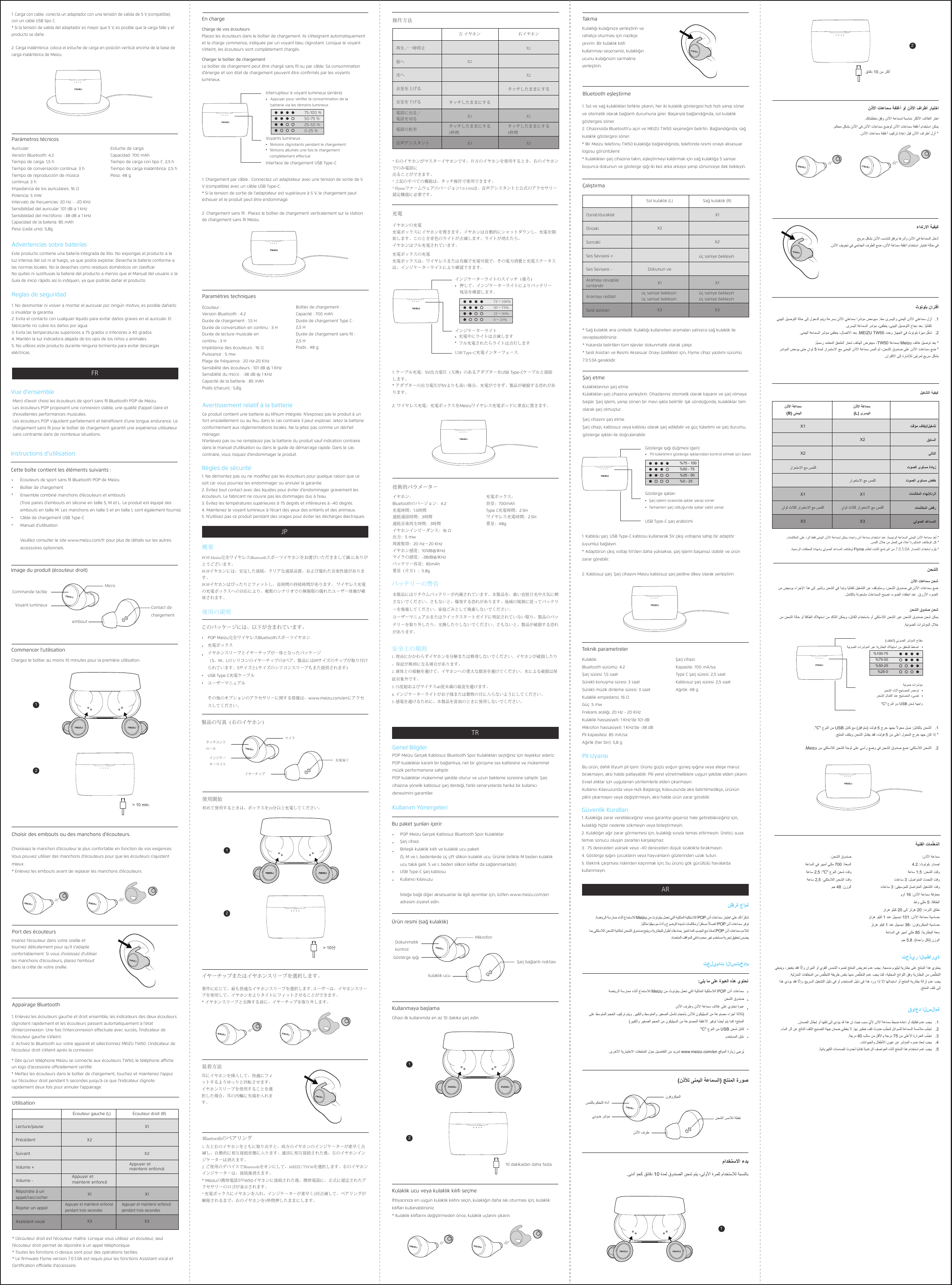 Reglas de seguridad1. No desmontar ni volver a montar el auricular por ningún motivo, es posible dañarlo o invalidar la garantía. 2. Evita el contacto con cualquier líquido para evitar daños graves en el auricular. El fabricante no cubre los daños por agua. 3. Evita las temperaturas superiores a 75 grados o inferiores a 40 grados. 4. Mantén la luz indicadora alejada de los ojos de los niños y animales. 5. No utilices este producto durante ninguna tormenta para evitar descargas eléctricas.Parámetros técnicosAuricular: Versión Bluetooth: 4.2 Tiempo de carga: 1,5h Tiempo de conversación continua: 3h Tiempo de reproducción de música continua: 3h Impedancia de los auriculares: 16Ω Potencia: 5mW Intervalo de frecuencias: 20Hz - -20KHz Sensibilidad del auricular: 101dB a 1kHz Sensibilidad del micrófono: -38dB a 1kHzCapacidad de la batería: 85mAh Peso (cada uno): 5,8gEstuche de carga: Capacidad: 700mAh Tiempo de carga con tipo C: 2,5h Tiempo de carga inalámbrica: 2,5h Peso: 48gAdvertencias sobre bateríasEste producto contiene una batería integrada de litio. No expongas el producto a la luz intensa del sol ni al fuego, ya que podría explotar. Desecha la batería conforme a las normas locales. No la deseches como residuos domésticos sin clasiﬁcar. No quites ni sustituyas la batería del producto a menos que el Manual del usuario o la Guía de inicio rápido así lo indiquen, ya que podrías dañar el producto.1. Carga con cable: conecta un adaptador con una tensión de salida de 5V (compatible) con un cable USB tipo C. * Si la tensión de salida del adaptador es mayor que 5V, es posible que la carga falle y el producto se dañe.2. Carga inalámbrica: coloca el estuche de carga en posición vertical encima de la base de carga inalámbrica de Meizu.Règles de sécurité1. Ne démontez pas ou ne modiﬁez pas les écouteurs pour quelque raison que ce soit car vous pourriez les endommager ou annuler la garantie. 2. Évitez tout contact avec des liquides pour éviter d&apos;endommager gravement les écouteurs. Le fabricant ne couvre pas les dommages dus à l&apos;eau. 3. Évitez les températures supérieures à 75degrés et inférieures à -40degrés. 4. Maintenez le voyant lumineux à l&apos;écart des yeux des enfants et des animaux. 5. N&apos;utilisez pas ce produit pendant des orages pour éviter les décharges électriques.Instructions d&apos;utilisationCette boîte contient les éléments suivants:Écouteurs de sport sans ﬁl Bluetooth POP de MeizuBoîtier de chargement Ensemble combiné manchons d&apos;écouteurs et embouts (Trois paires d&apos;embouts en silicone en taille S, M et L. Le produit est équipé des embouts en taille M. Les manchons en taille S et en taille L sont également fournis) Câble de chargement USB Type-C Manuel d&apos;utilisation Veuillez consulter le site www.meizu.com/fr pour plus de détails sur les autres accessoires optionnels.Choisissez le manchon d&apos;écouteur le plus confortable en fonction de vos exigences. Vous pouvez utiliser des manchons d&apos;écouteurs pour que les écouteurs s&apos;ajustent mieux.* Enlevez les embouts avant de replacer les manchons d&apos;écouteurs.Chargez le boîtier au moins 10 minutes pour la première utilisation.Commencer l&apos;utilisationImage du produit (écouteur droit)Choisir des embouts ou des manchons d&apos;écouteurs.Vue d&apos;ensembleMerci d&apos;avoir choisi les écouteurs de sport sans ﬁl Bluetooth POP de Meizu.Les écouteurs POP proposent une connexion stable, une qualité d&apos;appel claire et d&apos;excellentes performances musicales.Les écouteurs POP s&apos;ajustent parfaitement et bénéﬁcient d&apos;une longue endurance. Le chargement sans ﬁl pour le boîtier de chargement garantit une expérience utilisateur sans contrainte dans de nombreux situations.Paramètres techniquesÉcouteur: Version Bluetooth: 4.2 Durée de chargement: 1,5H Durée de conversation en continu: 3H Durée de lecture musicale en continu: 3H Impédance des écouteurs: 16 Ω Puissance: 5mw Plage de fréquence: 20 Hz-20 KHz Sensibilité des écouteurs: 101dB @ 1KHz Sensibilité du micro: -38dB @ 1KHz Capacité de la batterie: 85mAh Poids (chacun): 5,8gBoîtier de chargement: Capacité: 700mAh Durée de chargement Type C: 2,5H Durée de chargement sans ﬁl: 2,5H Poids: 48gAvertissement relatif à la batterieCe produit contient une batterie au lithium intégrée. N&apos;exposez pas le produit à un fort ensoleillement ou au feu, dans le cas contraire il peut exploser. Jetez la batterie conformément aux réglementations locales. Ne la jetez pas comme un déchet ménager. N&apos;enlevez pas ou ne remplacez pas la batterie du produit sauf indication contraire dans le manuel d&apos;utilisation ou dans le guide de démarrage rapide. Dans le cas contraire, vous risquez d&apos;endommager le produit.Charger le boîtier de chargement Le boîtier de chargement peut être chargé sans ﬁl ou par câble. Sa consommation d&apos;énergie et son état de chargement peuvent être conﬁrmés par les voyants lumineux.1. Chargement par câble: Connectez un adaptateur avec une tension de sortie de 5V (compatible) avec un câble USB Type-C. * Si la tension de sortie de l&apos;adaptateur est supérieure à 5V, le chargement peut échouer et le produit peut être endommagé.2. Chargement sans ﬁl: Placez le boîtier de chargement verticalement sur la station de chargement sans ﬁl Meizu.Voyants lumineuxTémoins clignotants pendant le chargement Témoins allumés une fois le chargement complètement eectuéInterrupteur à voyant lumineux (arrière)Appuyer pour vériﬁer la consommation de la batterie via les témoins lumineuxInterface de chargement USB Type-CCommande tactileVoyant lumineuxMicroContact de chargementInsérez l&apos;écouteur dans votre oreille et tournez délicatement pour qu&apos;il s&apos;adapte confortablement. Si vous choisissez d&apos;utiliser les manchons d&apos;écouteurs, placez l&apos;embout dans la crête de votre oreille.1. Enlevez les écouteurs gauche et droit ensemble, les indicateurs des deux écouteurs clignotent rapidement et les écouteurs passent automatiquement à l&apos;état d&apos;interconnexion. Une fois l&apos;interconnexion eectuée avec succès, l&apos;indicateur de l&apos;écouteur gauche s&apos;éteint.2. Activez le Bluetooth sur votre appareil et sélectionnez MEIZU TW50. L&apos;indicateur de l&apos;écouteur droit s&apos;éteint après la connexion.* Dès qu&apos;un téléphone Meizu se connecte aux écouteurs TW50, le téléphone ache un logo d&apos;accessoire ociellement certiﬁé.* Mettez les écouteurs dans le boîtier de chargement, touchez et maintenez l&apos;appui sur l&apos;écouteur droit pendant 5 secondes jusqu&apos;à ce que l&apos;indicateur clignote rapidement deux fois pour annuler l&apos;appairage. Appairage BluetoothPort des écouteursUtilisation* L&apos;écouteur droit est l&apos;écouteur maître. Lorsque vous utilisez un écouteur, seul l&apos;écouteur droit permet de répondre à un appel téléphonique. * Toutes les fonctions ci-dessus sont pour des opérations tactiles. * Le ﬁrmware Flyme version 7.0.5.0A est requis pour les fonctions Assistant vocal et Certiﬁcation ocielle d&apos;accessoire. Écouteur gauche (L) Écouteur droit (R)Lecture/pause X1X1X2X3 X3X2Appuyer et maintenir enfoncé pendant trois secondesX1Appuyer et maintenir enfoncé pendant trois secondesAppuyer et maintenir enfoncéAppuyer et maintenir enfoncéSuivantPrécédentVolume +Volume -Assistant vocalRépondre à un appel/raccrocherRejeter un appelEn chargeCharge de vos écouteurs Placez les écouteurs dans le boîtier de chargement. Ils s&apos;éteignent automatiquement et la charge commence, indiquée par un voyant bleu clignotant. Lorsque le voyant s&apos;éteint, les écouteurs sont complètement chargés.embout75-100 %50-75 %25-50 %0-25 %&gt; 10 min.12安全上の規則1. 理由にかかわらずイヤホンを分解または修理しないでください。イヤホンが破損したり、保証が無効になる場合があります。2. 液体との接触を避けて、イヤホンへの重大な損害を避けてください。水による破損は保証対象外です。3. 75度超およびマイナス40度未満の温度を避けます。4. インジケーターライトがお子様または動物の目に入らないようにしてください。5. 感電を避けるために、本製品を雷雨のときに使用しないでください。使用の説明このパッケージには、以下が含まれています。POP Meizu完全ワイヤレスBluetoothスポーツイヤホン充電ボックスイヤホンスリーブとイヤーチップが一体となったパッケージ（S、M、Lのシリコンのイヤーチップの3ペア。製品にはMサイズのチップが取り付けられています。SサイズとLサイズのシリコンスリーブもまた提供されます）USB Type-C充電ケーブルユーザーマニュアルその他のオプションのアクセサリーに関する情報は、www.meizu.com/enにアクセスしてください。要件に応じて、最も快適なイヤホンスリーブを選択します, ユーザーは、イヤホンスリーブを使用して、イヤホンをよりタイトにフィットさせることができます。* イヤホンスリーブと交換する前に、イヤーチップを取り外します。初めて使用するときは、ボックスを10分以上充電してください。 使用開始製品の写真（右のイヤホン）イヤーチップまたはイヤホンスリーブを選択します。概要POP Meizu完全ワイヤレスBluetoothスポーツイヤホンをお選びいただきまして誠 にありがとうございます。POPイヤホンには、安定した接続、クリアな通話品質、および優れた音楽性能があります。POPイヤホンはぴったりとフィットし、長時間の持続時間があります。 ワイヤレス充電の充電ボックスへの対応により、複数のシナリオでの無制限の優れたユーザー体験が確保されます。技術的パラメーターイヤホン：Bluetoothのバージョン：4.2充電時間：1.5時間連続通話時間：3時間連続音楽再生時間：3時間イヤホンインピーダンス：16 Ω出力：5 mw周波数帯：20 Hz～20 KHzイヤホン感度：101dB@1KHzマイクの感度：-38dB@1KHzバッテリー容量：85mAh重量（片方）：5.8g充電ボックス：容量：700mAhType C充電時間：2.5Hワイヤレス充電時間：2.5H重量：48gバッテリーの警告本製品にはリチウムバッテリーが内蔵されています。本製品を、強い直射日光や火気に晒さないでください。さもないと、爆発する恐れがあります。地域の規制に従ってバッテリーを廃棄してください。家庭ごみとして廃棄しないでください。ユーザーマニュアルまたはクイックスタートガイドに明記されていない限り、製品のバッテリーを取り外したり、交換したりしないでください。さもないと、製品が破損する恐れがあります。充電ボックスの充電充電ボックスは、ワイヤレスまたは有線で充電可能で、その電力消費と充電ステータスは、インジケーターライトにより確認できます。1. ケーブル充電：5V出力電圧（互換）のあるアダプターをUSB Type-Cケーブルと接続します。* アダプターの出力電圧が5Vよりも高い場合、充電ができず、製品が破損する恐れがあります。2. ワイヤレス充電：充電ボックスをMeizuワイヤレス充電ポッドに垂直に置きます。インジケーターライト充電中にライトは点滅しますフル充電されたらライトは点灯しますインジケーターライトのスイッチ（後ろ）押して、インジケーターライトによりバッテリー残量を確認します。USB Type-C充電インターフェースタッチコントロールインジケーターライトマイク充電端子耳にイヤホンを挿入して、快適にフィットするようゆっりと回転させます。イヤホンスリーブを使用することを選択した場合、耳の内輪に先端を入れます。1. 左と右のイヤホンをともに取り出すと、両方のイヤホンのインジケーターが素早く点滅し、自動的に相互接続状態に入ります。適切に相互接続された後、左のイヤホンインジケーターは消えます。2. ご使用のデバイスでBluetoothをオンにして、MEIZU TW50を選択します。右のイヤホンインジケーターは、接続後消えます。* Meizuの携帯電話がTW50イヤホンに接続された後、携帯電話に、正式に認定されたアクセサリーのロゴが表示されます。* 充電ボックスにイヤホンを入れ、インジケーターが素早く2回点滅して、ペアリングが解除されるまで、右のイヤホンを5秒間押したままにします。Bluetoothのペアリング装着方法操作方法* 右のイヤホンがマスターイヤホンです。片方のイヤホンを使用するとき、右のイヤホンでのみ電話に出ることができます。* 上記のすべての機能は、タッチ操作で使用できます。* Flymeファームウェアのバージョン7.0.5.0Aは、音声アシスタントと公式のアクセサリー認定機能に必要です。左 イヤホン 右イヤホン再生／一時停止 X1X1X2X3 X3X2タッチしたままにする3秒間X1タッチしたままにする3秒間タッチしたままにするタッチしたままにする次へ前へ音量を上げる音量を下げる音声アシスタント電話に出る／電話を切る電話の拒否充電イヤホンの充電充電ボックスにイヤホンを置きます。イヤホンは自動的にシャットダウンし、充電を開始します。このとき青色のライトが点滅します。ライトが消えたら、イヤホンはフル充電されています。イヤーチップ75～100%50～75%25～50%0～25%&gt; 10分12Güvenlik Kuralları1. Kulaklığa zarar verebileceğiniz veya garantiyi geçersiz hale getirebileceğiniz için, kulaklığı hiçbir nedenle sökmeyin veya birleştirmeyin. 2. Kulaklığın ağır zarar görmemesi için, kulaklığı sıvıyla temas ettirmeyin. Üretici, suya temas sonucu oluşan zararları karşılaşmaz. 3.  75 dereceden yüksek veya -40 dereceden düşük sıcaklıkta bırakmayın. 4. Gösterge ışığını çocukların veya hayvanların gözlerinden uzak tutun. 5. Elektrik çarpması riskinden kaçınmak için, bu ürünü gök gürültülü havalarda kullanmayın.Kullanım YönergeleriBu paket şunları içerir:POP Meizu Gerçek Kablosuz Bluetooth Spor KulaklıklarŞarj cihazı Birleşik kulaklık kılıfı ve kulaklık ucu paketi (S, M ve L bedenlerde üç çift silikon kulaklık ucu. Ürünle birlikte M beden kulaklık ucu takılı gelir. S ve L beden silikon kılıﬂar da sağlanmaktadır) USB Type-C şarj kablosu Kullanıcı Kılavuzu İsteğe bağlı diğer aksesuarlar ile ilgili ayrıntılar için, lütfen www.meizu.com/en adresini ziyaret edin.İhtiyacınıza en uygun kulaklık kılıfını seçin, kulaklığın daha sıkı oturması için, kulaklık kılıﬂarı kullanabilirsiniz. * Kulaklık kılıﬂarını değiştirmeden önce, kulaklık uçlarını çıkarın.Cihazı ilk kullanımda en az 10 dakika şarj edin. Kullanmaya başlamaÜrün resmi (sağ kulaklık)Kulaklık ucu veya kulaklık kılıfı seçmeGenel BilgilerPOP Meizu Gerçek Kablosuz Bluetooth Spor Kulaklıkları seçtiğiniz için teşekkür ederiz.POP kulaklıklar kararlı bir bağlantıya, net bir görüşme ses kalitesine ve mükemmel müzik performansına sahiptir.POP kulaklıklar mükemmel şekilde oturur ve uzun bekleme süresine sahiptir. Şarj cihazına yönelik kablosuz şarj desteği, farklı senaryolarda harika bir kullanıcı deneyimini garantiler.Teknik parametrelerKulaklık: Bluetooth sürümü: 4.2 Şarj süresi: 1,5 saat Sürekli konuşma süresi: 3 saat Sürekli müzik dinleme süresi: 3 saat Kulaklık empedansı: 16 Ω Güç: 5 mw Frekans aralığı: 20 Hz - 20 KHz Kulaklık hassasiyeti: 1 KHz’de 101 dB Mikrofon hassasiyeti: 1 KHz’de -38 dB Pil kapasitesi: 85 mA/sa Ağırlık (her biri): 5,8 gŞarj cihazı: Kapasite: 700 mA/sa Type C şarj süresi: 2,5 saat Kablosuz şarj süresi: 2,5 saat Ağırlık: 48 gPil UyarısıBu ürün, dahili lityum pil içerir. Ürünü güçlü yoğun güneş ışığına veya ateşe maruz bırakmayın, aksi halde patlayabilir. Pili yerel yönetmeliklere uygun şekilde elden çıkarın. Evsel atıklar için uygulanan yöntemlerle elden çıkarmayın. Kullanıcı Kılavuzunda veya Hızlı Başlangıç Kılavuzunda aksi belirtilmedikçe, ürünün pilini çıkarmayın veya değiştirmeyin, aksi halde ürün zarar görebilir.Şarj cihazını şarj etme Şarj cihazı, kablosuz veya kablolu olarak şarj edilebilir ve güç tüketimi ve şarj durumu, gösterge ışıkları ile doğrulanabilir.1. Kablolu şarj: USB Type-C kablosu kullanarak 5V çıkış voltajına sahip bir adaptör (uyumlu) bağlayın. * Adaptörün çıkış voltajı 5V’den daha yüksekse, şarj işlemi başarısız olabilir ve ürün zarar görebilir.2. Kablosuz şarj: Şarj cihazını Meizu kablosuz şarj pedine dikey olarak yerleştirin.Dokunmatik kontrolGösterge ışığıMikrofonŞarj bağlantı noktasıKulaklığı kulağınıza yerleştirin ve rahatça oturması için nazikçe çevirin. Bir kulaklık kılıfı kullanmayı seçerseniz, kulaklığın ucunu kulağınızın sarmalına yerleştirin.1. Sol ve sağ kulaklıkları birlikte çıkarın, her iki kulaklık göstergesi hızlı hızlı yanıp söner ve otomatik olarak bağlantı durumuna girer. Başarıyla bağlandığında, sol kulaklık göstergesi söner.2. Cihazınızda Bluetooth’u açın ve MEIZU TW50 seçeneğini belirtin. Bağlandığında, sağ kulaklık göstergesi söner.* Bir Meizu telefonu TW50 kulaklığa bağlandığında, telefonda resmi onaylı aksesuar logosu görüntülenir.* Kulaklıkları şarj cihazına takın, eşleştirmeyi kaldırmak için sağ kulaklığa 5 saniye boyunca dokunun ve gösterge ışığı iki kez arka arkaya yanıp sönünceye dek bekleyin.Bluetooth eşleştirmeTakmaÇalıştırma* Sağ kulaklık ana ünitedir. Kulaklığı kullanırken aramaları yalnızca sağ kulaklık ile cevaplayabilirsiniz. * Yukarıda belirtilen tüm işlevler dokunmatik olarak çalışır. * Sesli Asistan ve Resmi Aksesuar Onayı özellikleri için, Flyme cihaz yazılımı sürümü 7.0.5.0A gereklidir.Sol kulaklık (L) Sağ kulaklık (R)Oynat/duraklat X1X1X2X3 X3X2üç saniye bekleyin üç saniye bekleyinX1üç saniye bekleyin üç saniye bekleyinüç saniye bekleyin Dokunun veSonrakiÖncekiSes Seviyesi +Ses Seviyesi -Sesli asistanAramayı cevapla/ sonlandırAramayı reddetŞarj etmeKulaklıklarınızı şarj etme Kulaklıkları şarj cihazına yerleştirin. Cihazlarınız otomatik olarak kapanır ve şarj olmaya başlar. Şarj işlemi, yanıp sönen bir mavi ışıkla belirtilir. Işık söndüğünde, kulaklıklar tam olarak şarj olmuştur.kulaklık ucu10 dakikadan daha fazla.12قواعد السلامة .نﺎﻣﺿﻟا لﺎطﺑإ وأ ﺎﮭﻔﻠﺗ ﻰﻟإ يدؤﯾ دﻗ اذھ نإ ثﯾﺣ بﺑﺳ ّيﻷ نذﻷا ﺔﻋﺎﻣﺳ طﺑﺿ ةدﺎﻋإ وأ كﯾﻛﻔﺗ مدﻋ بﺟﯾ  .1 .ءﺎﻣﻟا رﺛأ نﻋ ﺞﺗﺎﻧﻟا فﻠﺗﻟا ﻊﯾﻧﺻﺗﻟا ﺔﮭﺟ نﺎﻣﺿ ﻲطﻐﯾ ﻻ .ﺎﮭﺑ رﯾطﺧ فﻠﺗ ثودﺣ بﱡﻧﺟﺗﻟ لﺋاوﺳﻠﻟ ﺔﻋﺎﻣﺳﻟا ﺔﺳﻣﻼﻣ بﱠﻧﺟﺗ  .2 .ﺔﺟرد 40 بﻟﺎﺳ نﻣ لﻗﻷاو ﺔﺟرد 75 نﻣ ﻰﻠﻋﻷا ةرارﺣﻟا بﱠﻧﺟﺗ  .3 .تﺎﻧاوﯾﺣﻟاو لﺎﻔطﻷا نوﯾﻋ نﻋ رﺷؤﻣﻟا ءوﺿ دﺎﻌﺑإ بﺟﯾ  .4.ﺔﯾﺋﺎﺑرﮭﻛﻟا تﺎﻣدﺻﻟا ثودﺣﻟ ﺎًﯾدﺎﻔﺗ ﺔﯾدﻋرﻟا فﺻاوﻌﻟا ءﺎﻧﺛأ ﺞﺗﻧﻣﻟا اذھ مادﺧﺗﺳا مدﻋ بﺟﯾ  .5تعليمات الاستخدام:ﻲﻠﯾ ﺎﻣ ﻰﻠﻋ ةوﺑﻌﻟا هذھ يوﺗﺣﺗﺔﺿﺎﯾرﻟا ﺔﺳرﺎﻣﻣ ءﺎﻧﺛأ عﺎﻣﺗﺳﻼﻟ Meizu نﻣ ثوﺗوﻠﺑﺑ لﻣﻌﺗ ﻲﺗﻟا ﺔﯾﻟﺎﺛﻣﻟا ﺔﯾﻛﻠﺳﻼﻟا POP نذأ تﺎﻋﺎﻣﺳ نﺣﺷﻟا قودﻧﺻ نذﻷا فرطو نذﻷا ﺔﻋﺎﻣﺳ فﻼﻏ ﻰﻠﻋ يوﺗﺣﺗ ةوﺑﻋ ﻰﻠﻋ طﺳوﺗﻣﻟا مﺟﺣﻟا بﯾﻛرﺗ مﺗﯾو .رﯾﺑﻛﻟاو طﺳوﺗﻣﻟاو رﯾﻐﺻﻟا لﻣﺷﺗ مﺎﺟﺣﺄﺑ نذﻸﻟ نوﻛﯾﻠﯾﺳﻟا نﻣ ﺔﻋوﻧﺻﻣ ءازﺟأ ﺔﺛﻼﺛ) (رﯾﺑﻛﻟاو رﯾﻐﺻﻟا مﺟﺣﻟا نﻣ نوﻛﯾﻠﯾﺳﻟا نﻣ ﺔﻋوﻧﺻﻣﻟا ﺔﻔﻠﻏﻷا رﯾﻓوﺗ ﺎًﺿﯾأ مﺗﯾ ﺎﻣﻛ ؛ﺞﺗﻧﻣﻟا &quot;C&quot; عوﻧﻟا نﻣ USB نﺣﺷ لﺑﺎﻛ مدﺧﺗﺳﻣﻟا لﯾﻟد.ىرﺧﻷا ﺔﯾرﺎﯾﺗﺧﻻا تﺎﻘﺣﻠﻣﻟا لوﺣ لﯾﺻﺎﻔﺗﻟا نﻣ دﯾزﻣﻟ www.meizu.com/en ﻊﻗوﻣﻟا ةرﺎﯾز ﻰﺟرُﯾ.كﺗﺎﺑﻠطﺗﻣ قﻓو نذﻷا ﺔﻋﺎﻣﺳﻟ ﺔﺑﺳﺎﻧﻣ رﺛﻛﻷا فﻼﻐﻟا رﺗﺧا .مﻛﺣﻣ ٍلﻛﺷﺑ نذﻷا ﻲﻓ نذﻷا تﺎﻋﺎﻣﺳ ﻊﺿوﻟ نذﻷا تﺎﻋﺎﻣﺳ ﺔﻔﻠﻏأ مادﺧﺗﺳا نﻛﻣﯾ.نذﻷا تﺎﻋﺎﻣﺳ ﺔﻔﻠﻏأ بﯾﻛرﺗ ةدﺎﻋإ لﺑﻗ نذﻷا فارطأ ل ِزأ *.ﻰﻧدأ ٍدﺣﻛ قﺋﺎﻗد 10 ةدﻣﻟ قودﻧﺻﻟا نﺣﺷ مﺗﯾ ،ﻰﻟوﻷا ةرﻣﻠﻟ مادﺧﺗﺳﻼﻟ ﺔﺑﺳﻧﻟﺎﺑمادﺧﺗﺳﻻا ءدﺑ(نذﻸﻟ ﻰﻧﻣﯾﻟا ﺔﻋﺎﻣﺳﻟا) ﺞﺗﻧﻣﻟا ةروﺻنذﻷا تﺎﻋﺎﻣﺳ ﺔﻔﻠﻏأ وأ نذﻷا فارطأ رﺎﯾﺗﺧانظرة عامة.ﺔﺿﺎﯾرﻟا ﺔﺳرﺎﻣﻣ ءﺎﻧﺛأ عﺎﻣﺗﺳﻼﻟ Meizu نﻣ ثوﺗوﻠﺑﺑ لﻣﻌﺗ ﻲﺗﻟا ﺔﯾﻟﺎﺛﻣﻟا ﺔﯾﻛﻠﺳﻼﻟا POP نذأ تﺎﻋﺎﻣﺳ رﺎﯾﺗﺧا ﻰﻠﻋ كﻟ اًرﻛﺷ.ﺎًﯾﻟﺎﺛﻣ ﺎًﯾﻘﯾﺳوﻣ ًءادأو حوﺿوﻟا ةدﯾدﺷ تﺎﻣﻟﺎﻛﻣو اًرﻘﺗﺳﻣ ًﻻﺎﺻﺗا POP نذأ تﺎﻋﺎﻣﺳ رﻓوﺗ ﺎﻣﺑ ﻲﻛﻠﺳﻼﻟا نﺣﺷﻟا ﺔﯾﻧﺎﻛﻣإ نﺣﺷﻟا قودﻧﺻ ﺢﯾﺗﯾو ،ﺔﯾرﺎطﺑﻠﻟ لوطأ ءﺎﻘﺑ ةدﻣﺑ زﯾﻣﺗﺗ ﺎﻣﻛ ،مﺳﺟﻟا ﻊﻣ ﺎًﻣﺎﻣﺗ POP نذأ تﺎﻋﺎﻣﺳ مءﻼﺗﺗ  .ةددﻌﺗﻣﻟا فﻗاوﻣﻟا ﻲﻓ ةدودﺣﻣ رﯾﻏ مدﺧﺗﺳﻣ ﺔﺑرﺟﺗ قﯾﻘﺣﺗ نﻣﺿﯾﺔﯾﻧﻔﻟا تﺎﻣﱠﻠﻌُﻣﻟا :نذﻷا ﺔﻋﺎﻣﺳ 4.2 :ثوﺗوﻠﺑ رادﺻإﺔﻋﺎﺳ 1,5 :نﺣﺷﻟا تﻗوتﺎﻋﺎﺳ 3 :لﺻاوﺗﻣﻟا ثدﺣﺗﻟا تﻗوتﺎﻋﺎﺳ 3 :ﻰﻘﯾﺳوﻣﻠﻟ لﺻاوﺗﻣﻟا لﯾﻐﺷﺗﻟا تﻗو موأ 16 :نذﻷا ﺔﻋﺎﻣﺳ ﺔﻗوﺎﻌﻣ طاو ﻲﻠﻠﻣ 5 :ﺔﻗﺎطﻟا زﺗرھ وﻠﯾﻛ 20 ﻰﻟإ زﺗرھ 20 :ددرﺗﻟا قﺎطﻧ زﺗرھ وﻠﯾﻛ 1 دﻧﻋ لﺑﯾﺳﯾد 101 :نذﻷا ﺔﻋﺎﻣﺳ ﺔﯾﺳﺎﺳﺣزﺗرھ وﻠﯾﻛ 1 دﻧﻋ لﺑﯾﺳﯾد 38- :نوﻓورﻛﯾﻣﻟا ﺔﯾﺳﺎﺳﺣﺔﻋﺎﺳﻟا ﻲﻓ رﯾﺑﻣأ ﻲﻠﻠﻣ 85 :ﺔﯾرﺎطﺑﻟا ﺔﻌﺳمﺟ 5,8 :(ةدﺣاو لﻛﻟ) نزوﻟا :نﺣﺷﻟا قودﻧﺻ ﺔﻋﺎﺳﻟا ﻲﻓ رﯾﺑﻣأ ﻲﻠﻠﻣ 700 :ﺔﻌﺳﻟاﺔﻋﺎﺳ 2,5   :&quot;C&quot; عوﻧﻟا نﺣﺷ تﻗوﺔﻋﺎﺳ 2,5 :ﻲﻛﻠﺳﻼﻟا نﺣﺷﻟا تﻗومﺟ 48 :نزوﻟاتحذير البطارية ﻲﻐﺑﻧﯾو ،رﺟﻔﻧﯾ دﻘﻓ  ﱠﻻإو نارﯾﻧﻟا وأ يوﻘﻟا سﻣﺷﻟا ءوﺿﻟ ﺞﺗﻧﻣﻟا ضﯾرﻌﺗ مدﻋ بﺟﯾ .ﺔﺟﻣدﻣ موﯾﺛﯾﻟ ﺔﯾرﺎطﺑ ﻰﻠﻋ ﺞﺗﻧﻣﻟا اذھ يوﺗﺣﯾ .ﺔﯾﻟزﻧﻣﻟا تﺎﻔﻠﺧﻣﻟا نﻣ صﱡﻠﺧﺗﻟا ﺔﻘﯾرط سﻔﻧﺑ ﺎﮭﻧﻣ صﱡﻠﺧﺗﻟا مدﻋ بﺟﯾ ﺎﻣﻛ ،ﺔﯾﻠﺣﻣﻟا ﺢﺋاوﻠﻟا قﻓو ﺔﯾرﺎطﺑﻟا نﻣ صﱡﻠﺧﺗﻟا اذھ يدؤﯾ دﻘﻓ  ﱠﻻإو ،ﻊﯾرﺳﻟا لﯾﻐﺷﺗﻟا لﯾﻟد ﻲﻓ وأ مدﺧﺗﺳﻣﻟا لﯾﻟد ﻲﻓ اذھ درو اذإ ﻻإ ﺎﮭﻟادﺑﺗﺳا وأ ﺞﺗﻧﻣﻟا ﺔﯾرﺎطﺑ ﺔﻟازإ مدﻋ بﺟﯾ.ﺞﺗﻧﻣﻟا فﻠﺗ ﻰﻟإ نﺣﺷﻟا قودﻧﺻ نﺣﺷ نﻣ نﺣﺷﻟا ﺔﻟﺎﺣ وأ ﺔﻗﺎطﻟا كﻼﮭﺗﺳا نﻣ دﻛﺄﺗﻟا نﻛﻣﯾو ،لﺑﺎﻛﻟا مادﺧﺗﺳﺎﺑ وأ ﻲﻛﻠﺳﻼﻟا نﺣﺷﻟا رﺑﻋ نﺣﺷﻟا قودﻧﺻ نﺣﺷ نﻛﻣﯾ.ﺔﯾﺋوﺿﻟا تارﺷؤﻣﻟا لﻼﺧ .&quot;C&quot; عوﻧﻟا نﻣ USB لﺑﺎﻛ ﻊﻣ (قﻓاوﺗﻣ) تﻟوﻓ 5 جرﺧ دﮭﺟﺑ ًﻻوﺣﻣ ل ِﺻ :لﺑﺎﻛﻟﺎﺑ نﺣﺷﻟا  .1.ﺞﺗﻧﻣﻟا فﻠﺗﯾو نﺣﺷﻟا لﺷﻔﯾ دﻘﻓ ،تﻟوﻓ 5 نﻣ ﻰﻠﻋأ لوﺣﻣﻟا جرﺧ دﮭﺟ نﺎﻛ اذإ *.Meizu نﻣ ﻲﻛﻠﺳﻼﻟا نﺣﺷﻟا ﺔﺣوﻟ ﻰﻠﻋ ﻲﺳأر ٍﻊﺿو ﻲﻓ نﺣﺷﻟا قودﻧﺻ ﻊﺿ :ﻲﻛﻠﺳﻼﻟا نﺣﺷﻟا  .2ﺔﯾﺋوﺿ تارﺷؤﻣ نﺣﺷﻟا ءﺎﻧﺛأ ﺢﯾﺑﺎﺻﻣﻟا ضﻣوﺗنﺣﺷﻟا لﺎﻣﺗﻛا دﻧﻋ ﺢﯾﺑﺎﺻﻣﻟا ءﻲﺿﺗ(فﻠﺧﻟا) ﻲﺋوﺿﻟا رﺷؤﻣﻟا حﺎﺗﻔﻣﺔﯾﺋوﺿﻟا تارﺷؤﻣﻟا رﺑﻋ ﺔﯾرﺎطﺑﻟا كﻼﮭﺗﺳا نﻣ قﻘﺣﺗﻠﻟ طﻐﺿا&quot;C&quot; عوﻧﻟا نﻣ USB نﺣﺷ ﺔﮭﺟاوسﻣﻠﻟﺎﺑ مﻛﺣﺗﻟا ةادأﻲﺋوﺿ رﺷؤﻣنوﻓورﻛﯾﻣﻟانﺣﺷﻟا سﻣﻼﺗ ﺔطﻘﻧ .ﺢﯾرﻣ لﻛﺷﺑ نذﻷا بﺳﺎﻧﺗﻟ قﻓرﺑ ﺎھرِدأو نذﻷا ﻲﻓ ﺔﻋﺎﻣﺳﻟا لﺧدأ.نذﻷا فﯾوﺟﺗ ﻲﻓ ﻲﺣﺎﻧﺟﻟا فرطﻟا ﻊﺿ ،نذﻷا ﺔﻋﺎﻣﺳ ﺔﻔﻠﻏأ مادﺧﺗﺳا رﺎﯾﺗﺧا ﺔﻟﺎﺣ ﻲﻓ ﻲﻧﯾﺑﻟا لﯾﺻوﺗﻟا ﺔﻟﺎﺣ ﻰﻟإ لوﺧدﻟا مﺗﯾو ﺔﻋرﺳﺑ نذﻷا ﻲﺗﻋﺎﻣﺳ ارﺷؤﻣ ضﻣوﯾﺳ .ﺎًﻌﻣ ىرﺳﯾﻟاو ﻰﻧﻣﯾﻟا نذﻷا ﻲﺗﻋﺎﻣﺳ ل ِزأ  .1.ىرﺳﯾﻟا ﺔﻋﺎﻣﺳﻟا رﺷؤﻣ ،ﺊﻔطﻧﯾ ،ﻲﻧﯾﺑﻟا لﯾﺻوﺗﻟا حﺎﺟﻧ دﻌﺑ .ﺎًﯾﺋﺎﻘﻠﺗ.ﻰﻧﻣﯾﻟا ﺔﻋﺎﻣﺳﻟا رﺷؤﻣ ﺊﻔطﻧﯾ ،لﺎﺻﺗﻻا دﻌﺑ .MEIZU TW50 ددﺣو زﺎﮭﺟﻟا ﻲﻓ ثوﺗوﻠﺑ ةزﯾﻣ لﱢﻐﺷ  .2.ﺎًﯾﻣﺳر دﻣﺗﻌﻣﻟا قﺣﻠﻣﻟا رﺎﻌﺷ فﺗﺎﮭﻟا ضرﻌﯾﺳ ،TW50 ﺔﻋﺎﻣﺳﺑ Meizu فﺗﺎھ لﯾﺻوﺗ دﻌﺑ * رﺷؤﻣﻟا ضﻣوﯾ ﻰﺗﺣ ٍناوﺛ 5 ةدﻣﻟ رارﻣﺗﺳﻻا ﻊﻣ ﻰﻧﻣﯾﻟا نذﻷا ﺔﻋﺎﻣﺳ سﻣﻟا مﺛ ،نﺣﺷﻟا قودﻧﺻ ﻰﻠﻋ نذﻷا تﺎﻋﺎﻣﺳ ﻊﺿ * .نارﺗﻗﻻا ﻰﻟإ ةرﺎﺷﻺﻟ نﯾﺗرﻣﻟ ﻊﯾرﺳ لﻛﺷﺑثوﺗوﻠﺑ نارﺗﻗاءادﺗرﻻا ﺔﯾﻔﯾﻛلﯾﻐﺷﺗﻟا ﺔﯾﻔﯾﻛ .تﺎﻣﻟﺎﻛﻣﻟا ﻰﻠﻋ درﻟا طﻘﻓ ﻰﻧﻣﯾﻟا نذﻷا ﺔﻋﺎﻣﺳﻟ نﻛﻣﯾ ،ةدﺣاو نذأ ﺔﻋﺎﻣﺳ مادﺧﺗﺳا دﻧﻋ .ﺔﯾﺳﯾﺋرﻟا ﺔﻋﺎﻣﺳﻟا ﻰﻧﻣﯾﻟا نذﻷا ﺔﻋﺎﻣﺳ دﻌُﺗ * .سﻣﻠﻟا لﻼﺧ نﻣ لﻣﻌﻠﻟ ﻲھ هﻼﻋأ ةروﻛذﻣﻟا فﺋﺎظوﻟا لﻛ * .ﺔﯾﻣﺳرﻟا تﺎﻘﻠﺣﻣﻟا ةدﺎﮭﺷو ﻲﺗوﺻﻟا دﻋﺎﺳﻣﻟا فﺋﺎظوﻟ Flyme مﺎظﻧﻟ تﺑﺎﺛﻟا ﺞﻣﺎﻧرﺑﻟا نﻣ 7.0.5.0A رادﺻﻹا مادﺧﺗﺳا مزﻠﯾ * نذﻷا ﺔﻋﺎﻣﺳ(L) ىرﺳﯾﻟا نذﻷا ﺔﻋﺎﻣﺳ(R) ﻰﻧﻣﯾﻟاتﻗؤﻣ فﺎﻘﯾإ/لﯾﻐﺷﺗX1X1X2X3X3X2ٍناوﺛ ثﻼﺛﻟ رارﻣﺗﺳﻻا ﻊﻣ سﻣﻠﻟاX1ٍناوﺛ ثﻼﺛﻟ رارﻣﺗﺳﻻا ﻊﻣ سﻣﻠﻟارارﻣﺗﺳﻻا ﻊﻣ سﻣﻠﻟارارﻣﺗﺳﻻا ﻊﻣ سﻣﻠﻟاﻲﻟﺎﺗﻟاقﺑﺎﺳﻟاتوﺻﻟا ىوﺗﺳﻣ ةدﺎﯾزتوﺻﻟا ىوﺗﺳﻣ ضﻔﺧﻲﺗوﺻﻟا دﻋﺎﺳﻣﻟاتﺎﻣﻟﺎﻛﻣﻟا ءﺎﮭﻧإ/درﻟاتﺎﻣﻟﺎﻛﻣﻟا ضﻓرنﺣﺷﻟا نذﻷا تﺎﻋﺎﻣﺳ نﺣﺷ نﻣ  ٍضﯾﻣوﺑ ءارﺟﻹا اذھ ﻰﻟإ رﯾﺷﺗو نﺣﺷﻟا ﻲﻓ أدﺑﺗو ﺎًﯾﺋﺎﻘﻠﺗ لﯾﻐﺷﺗﻟا نﻋ فﻗوﺗﺗﺳو ،نﺣﺷﻟا قودﻧﺻ ﻲﻓ نذﻷا تﺎﻋﺎﻣﺳ ﻊﺿ.لﻣﺎﻛﻟﺎﺑ ﺔﻧوﺣﺷﻣ تﺎﻋﺎﻣﺳﻟا ﺢﺑﺻﺗ ،ءوﺿﻟا ءﺎﻔطﻧا دﻧﻋ .قرزﻷا ءوﺿﻟانذﻷا فرط%100-75%75-50%50-25%25-0قﺋﺎﻗد 10 نﻣ رﺛﻛأ12Gösterge ışıklarıŞarj işlemi sırasında ışıklar yanıp söner Tamamen şarj olduğunda ışıklar sabit yanarGösterge ışığı düğmesi (geri)Pil tüketimini gösterge ışıklarından kontrol etmek için basınUSB Type-C şarj arabirimi%75 - 100%50 - 75%25 - 50%0 - 25FRJPTRAR