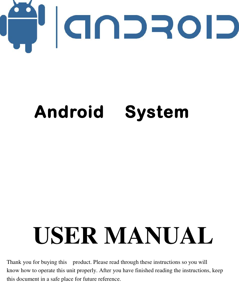                            Android    System                USER MANUAL  Thank you for buying this    product. Please read through these instructions so you will   know how to operate this unit properly. After you have finished reading the instructions, keep   this document in a safe place for future reference. 