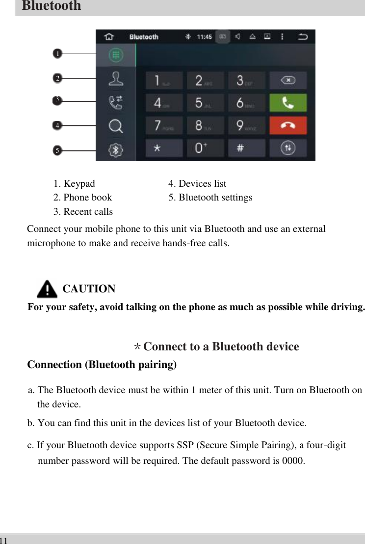      Bluetooth    1    2   3    4    5   1. Keypad   2. Phone book   3. Recent calls   4. Devices list   5. Bluetooth settings    Connect your mobile phone to this unit via Bluetooth and use an external   microphone to make and receive hands-free calls.   CAUTION For your safety, avoid talking on the phone as much as possible while driving.   ＊Connect to a Bluetooth device   Connection (Bluetooth pairing)  a. The Bluetooth device must be within 1 meter of this unit. Turn on Bluetooth on   the device.   b. You can find this unit in the devices list of your Bluetooth device.   c. If your Bluetooth device supports SSP (Secure Simple Pairing), a four-digit   number password will be required. The default password is 0000.       11