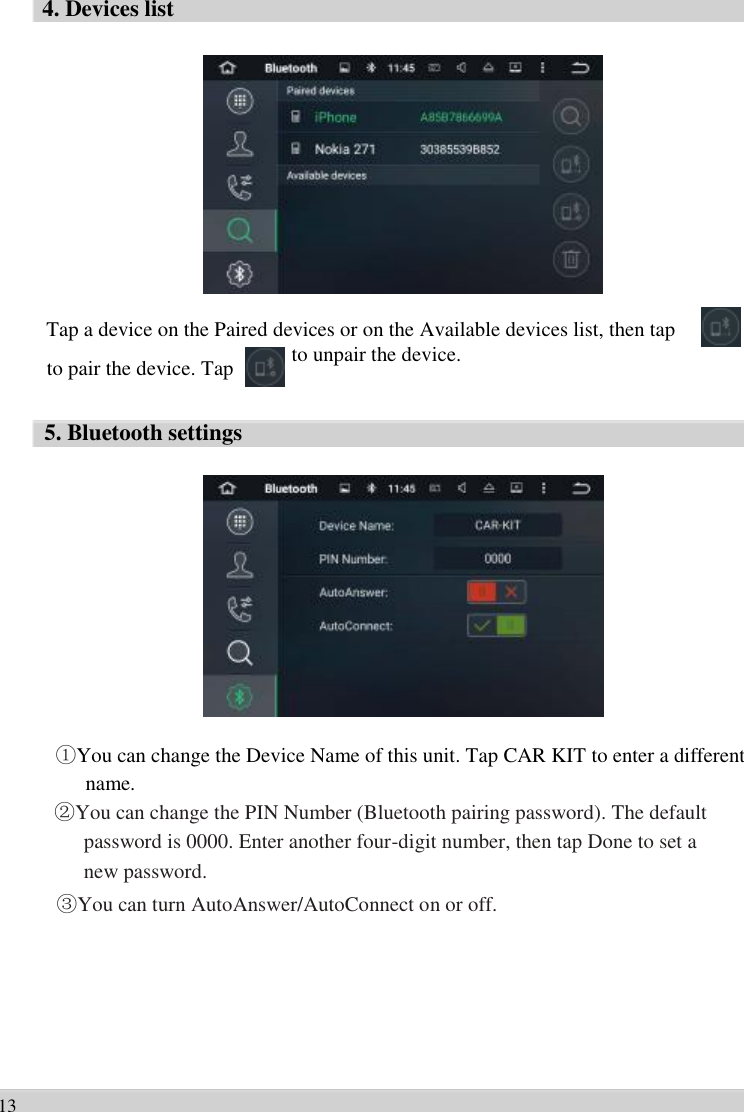      4. Devices list                 Tap a device on the Paired devices or on the Available devices list, then tap   to pair the device. Tap    5. Bluetooth settings to unpair the device.                    ①You can change the Device Name of this unit. Tap CAR KIT to enter a different   name.   ②You can change the PIN Number (Bluetooth pairing password). The default   password is 0000. Enter another four-digit number, then tap Done to set a   new password. ③You can turn AutoAnswer/AutoConnect on or off.         13