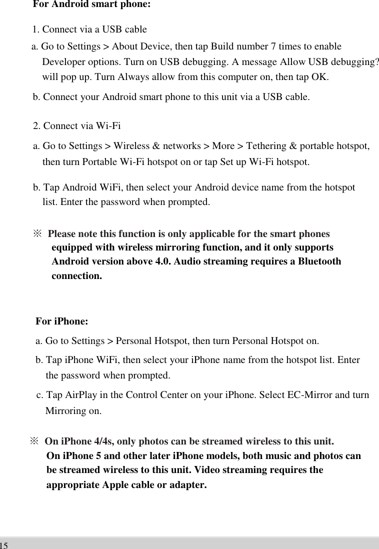      For Android smart phone:  1. Connect via a USB cable   a. Go to Settings &gt; About Device, then tap Build number 7 times to enable   Developer options. Turn on USB debugging. A message Allow USB debugging? will pop up. Turn Always allow from this computer on, then tap OK.   b. Connect your Android smart phone to this unit via a USB cable.  2. Connect via Wi-Fi   a. Go to Settings &gt; Wireless &amp; networks &gt; More &gt; Tethering &amp; portable hotspot,   then turn Portable Wi-Fi hotspot on or tap Set up Wi-Fi hotspot.    b. Tap Android WiFi, then select your Android device name from the hotspot   list. Enter the password when prompted.    ※ Please note this function is only applicable for the smart phones   equipped with wireless mirroring function, and it only supports   Android version above 4.0. Audio streaming requires a Bluetooth   connection.      For iPhone: a. Go to Settings &gt; Personal Hotspot, then turn Personal Hotspot on.   b. Tap iPhone WiFi, then select your iPhone name from the hotspot list. Enter   the password when prompted.   c. Tap AirPlay in the Control Center on your iPhone. Select EC-Mirror and turn   Mirroring on.  ※ On iPhone 4/4s, only photos can be streamed wireless to this unit.   On iPhone 5 and other later iPhone models, both music and photos can   be streamed wireless to this unit. Video streaming requires the   appropriate Apple cable or adapter.     15