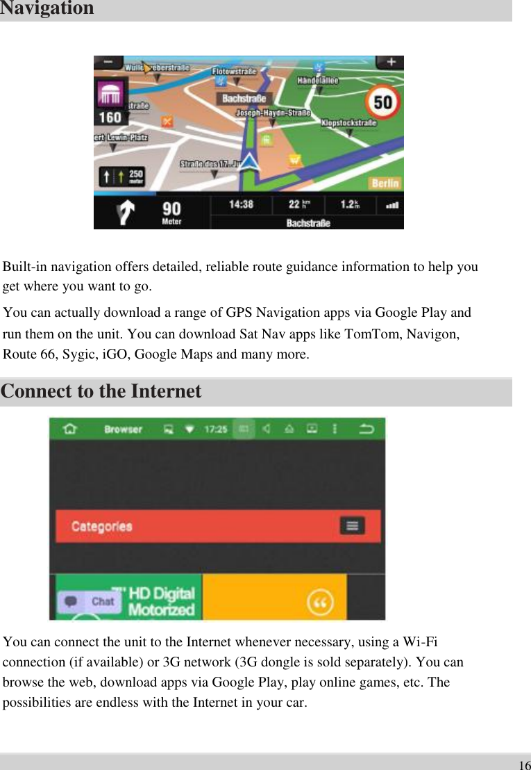      Navigation                 Built-in navigation offers detailed, reliable route guidance information to help you   get where you want to go.   You can actually download a range of GPS Navigation apps via Google Play and   run them on the unit. You can download Sat Nav apps like TomTom, Navigon,   Route 66, Sygic, iGO, Google Maps and many more.  Connect to the Internet                You can connect the unit to the Internet whenever necessary, using a Wi-Fi   connection (if available) or 3G network (3G dongle is sold separately). You can   browse the web, download apps via Google Play, play online games, etc. The   possibilities are endless with the Internet in your car.     16