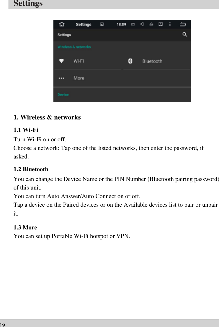      Settings                    1. Wireless &amp; networks   1.1 Wi-Fi Turn Wi-Fi on or off.   Choose a network: Tap one of the listed networks, then enter the password, if   asked. 1.2 Bluetooth You can change the Device Name or the PIN Number (Bluetooth pairing password)   of this unit.   You can turn Auto Answer/Auto Connect on or off.   Tap a device on the Paired devices or on the Available devices list to pair or unpair   it.  1.3 More You can set up Portable Wi-Fi hotspot or VPN.               19