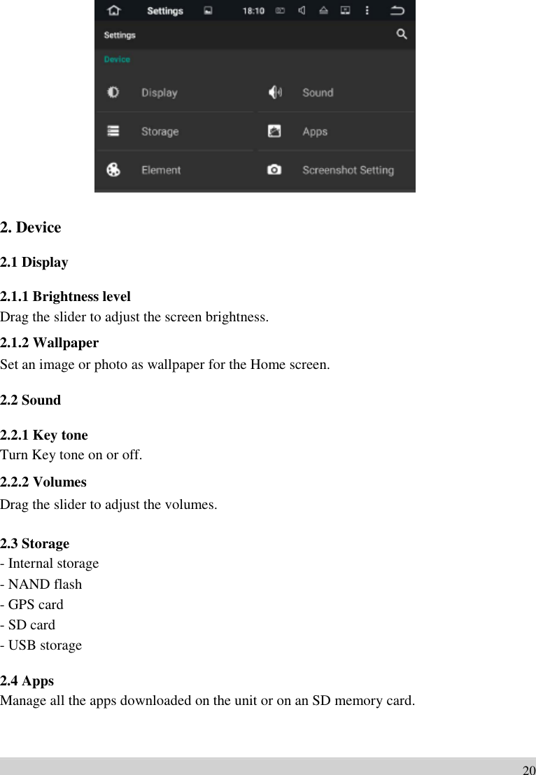                     2. Device    2.1 Display    2.1.1 Brightness level Drag the slider to adjust the screen brightness. 2.1.2 Wallpaper Set an image or photo as wallpaper for the Home screen.  2.2 Sound    2.2.1 Key tone Turn Key tone on or off. 2.2.2 Volumes Drag the slider to adjust the volumes.  2.3 Storage - Internal storage   - NAND flash   - GPS card   - SD card   - USB storage  2.4 Apps Manage all the apps downloaded on the unit or on an SD memory card.      20