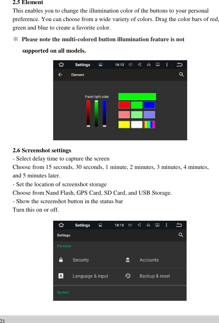      2.5 Element This enables you to change the illumination color of the buttons to your personal   preference. You can choose from a wide variety of colors. Drag the color bars of red,   green and blue to create a favorite color. ※ Please note the multi-colored button illumination feature is not   supported on all models.                 2.6 Screenshot settings - Select delay time to capture the screen   Choose from 15 seconds, 30 seconds, 1 minute, 2 minutes, 3 minutes, 4 minutes,   and 5 minutes later.   - Set the location of screenshot storage   Choose from Nand Flash, GPS Card, SD Card, and USB Storage.   - Show the screenshot button in the status bar   Turn this on or off.                 21