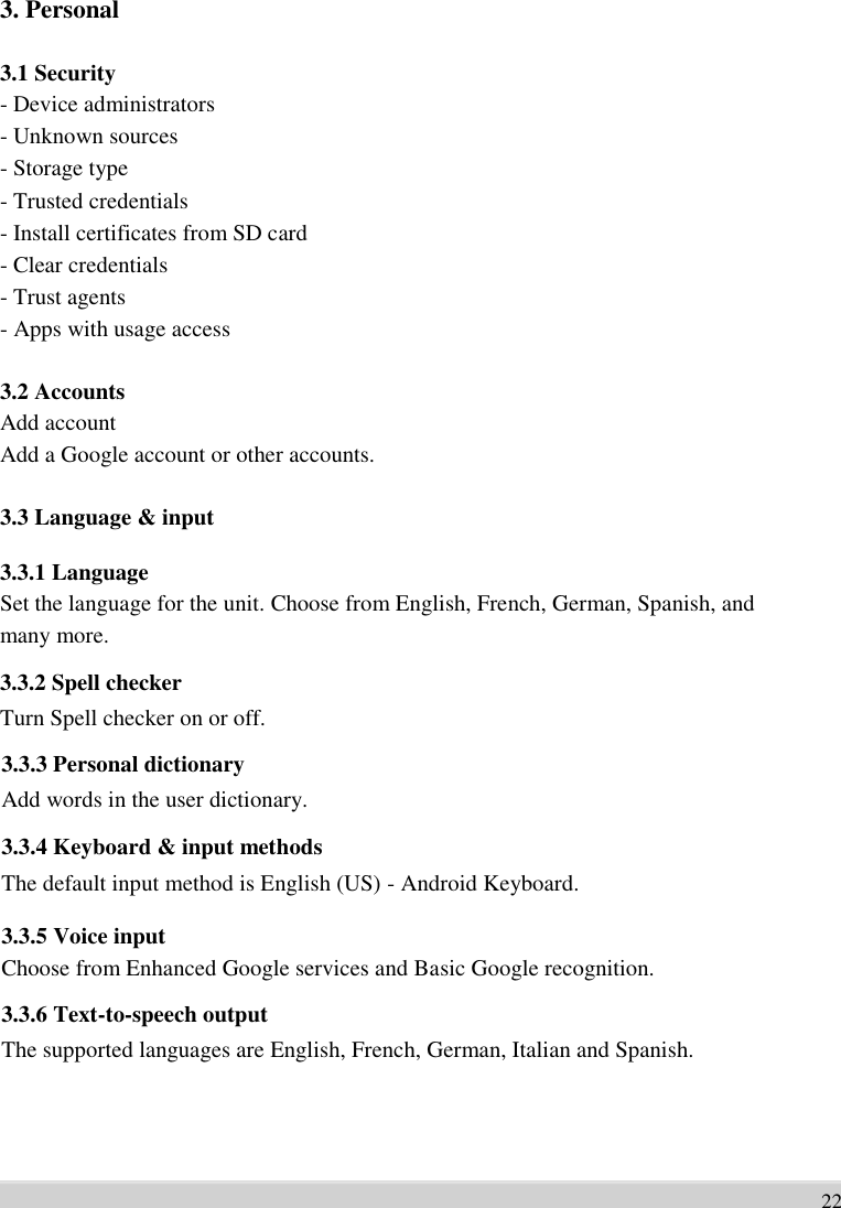       3. Personal    3.1 Security - Device administrators   - Unknown sources   - Storage type   - Trusted credentials   - Install certificates from SD card   - Clear credentials   - Trust agents   - Apps with usage access  3.2 Accounts Add account   Add a Google account or other accounts.  3.3 Language &amp; input    3.3.1 Language Set the language for the unit. Choose from English, French, German, Spanish, and   many more. 3.3.2 Spell checker Turn Spell checker on or off. 3.3.3 Personal dictionary Add words in the user dictionary. 3.3.4 Keyboard &amp; input methods The default input method is English (US) - Android Keyboard.  3.3.5 Voice input Choose from Enhanced Google services and Basic Google recognition. 3.3.6 Text-to-speech output The supported languages are English, French, German, Italian and Spanish.       22
