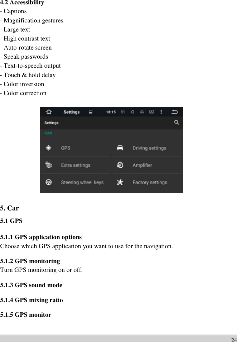      4.2 Accessibility - Captions   - Magnification gestures   - Large text   - High contrast text   - Auto-rotate screen   - Speak passwords   - Text-to-speech output   - Touch &amp; hold delay   - Color inversion   - Color correction                 5. Car   5.1 GPS    5.1.1 GPS application options Choose which GPS application you want to use for the navigation.  5.1.2 GPS monitoring Turn GPS monitoring on or off.  5.1.3 GPS sound mode    5.1.4 GPS mixing ratio    5.1.5 GPS monitor     24