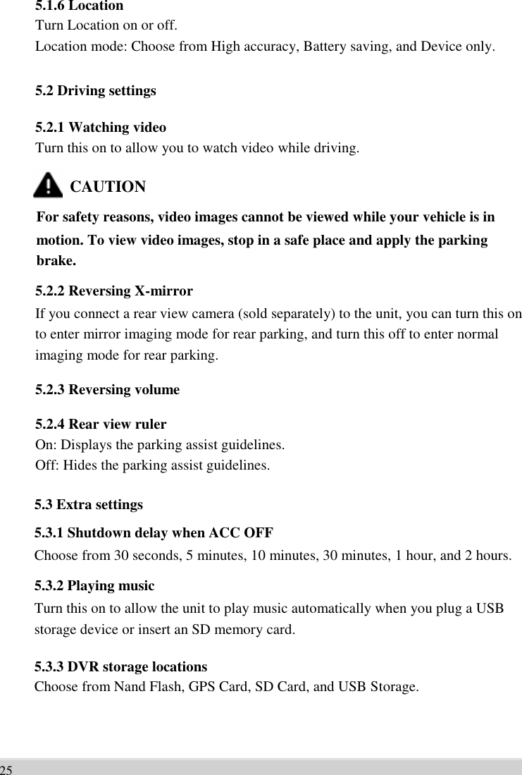      5.1.6 Location Turn Location on or off.   Location mode: Choose from High accuracy, Battery saving, and Device only.  5.2 Driving settings    5.2.1 Watching video Turn this on to allow you to watch video while driving.  CAUTION For safety reasons, video images cannot be viewed while your vehicle is in   motion. To view video images, stop in a safe place and apply the parking   brake. 5.2.2 Reversing X-mirror If you connect a rear view camera (sold separately) to the unit, you can turn this on   to enter mirror imaging mode for rear parking, and turn this off to enter normal   imaging mode for rear parking.  5.2.3 Reversing volume    5.2.4 Rear view ruler On: Displays the parking assist guidelines.   Off: Hides the parking assist guidelines.  5.3 Extra settings   5.3.1 Shutdown delay when ACC OFF Choose from 30 seconds, 5 minutes, 10 minutes, 30 minutes, 1 hour, and 2 hours. 5.3.2 Playing music Turn this on to allow the unit to play music automatically when you plug a USB   storage device or insert an SD memory card.  5.3.3 DVR storage locations Choose from Nand Flash, GPS Card, SD Card, and USB Storage.       25