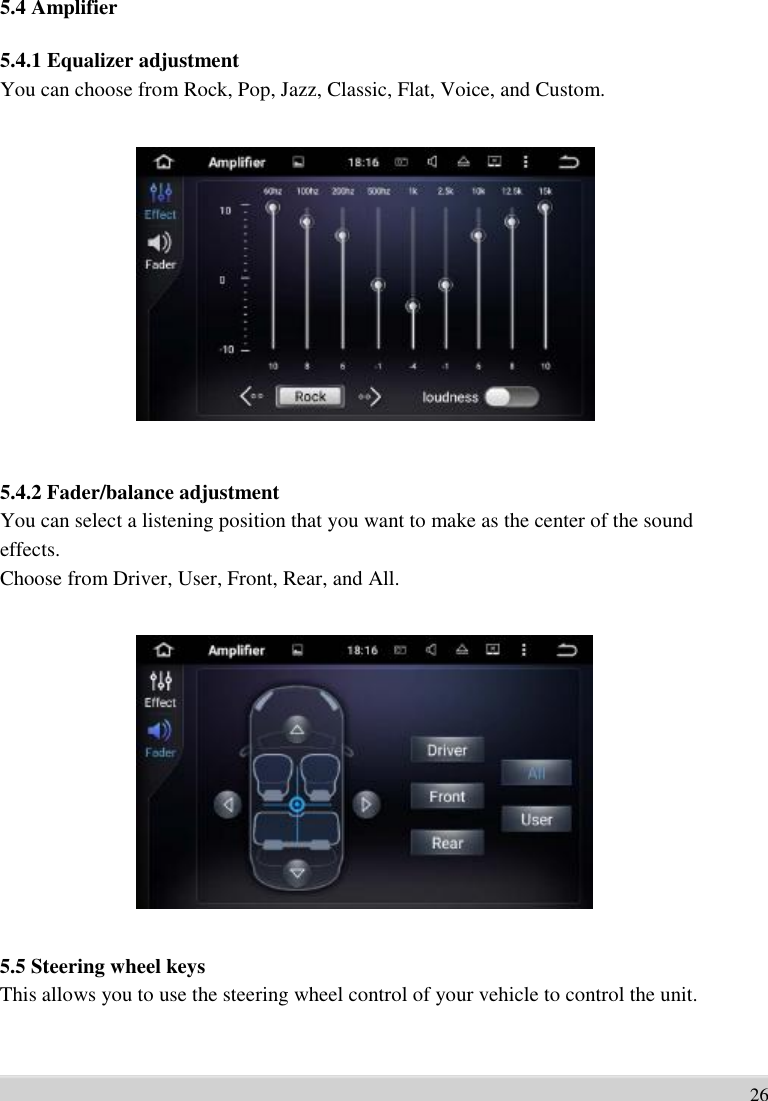      5.4 Amplifier    5.4.1 Equalizer adjustment You can choose from Rock, Pop, Jazz, Classic, Flat, Voice, and Custom.                   5.4.2 Fader/balance adjustment You can select a listening position that you want to make as the center of the sound   effects.   Choose from Driver, User, Front, Rear, and All.                  5.5 Steering wheel keys This allows you to use the steering wheel control of your vehicle to control the unit.      26