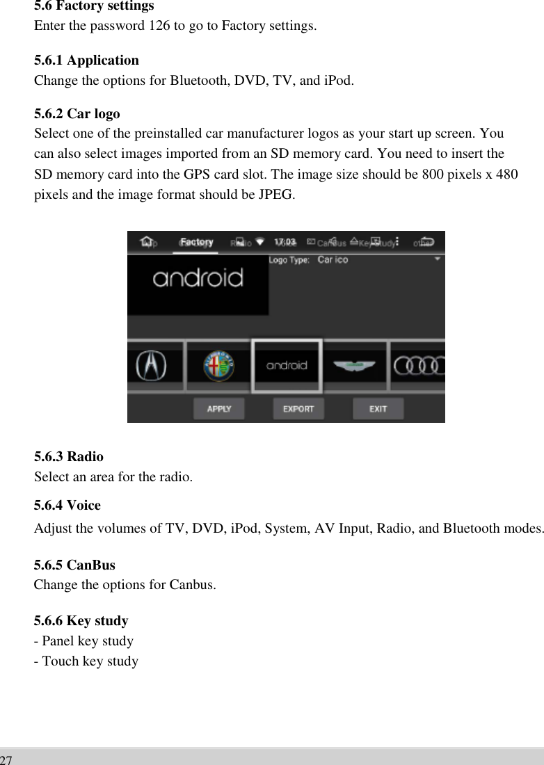      5.6 Factory settings Enter the password 126 to go to Factory settings.  5.6.1 Application Change the options for Bluetooth, DVD, TV, and iPod.  5.6.2 Car logo Select one of the preinstalled car manufacturer logos as your start up screen. You   can also select images imported from an SD memory card. You need to insert the   SD memory card into the GPS card slot. The image size should be 800 pixels x 480   pixels and the image format should be JPEG.                 5.6.3 Radio Select an area for the radio. 5.6.4 Voice Adjust the volumes of TV, DVD, iPod, System, AV Input, Radio, and Bluetooth modes.  5.6.5 CanBus Change the options for Canbus.  5.6.6 Key study - Panel key study   - Touch key study        27