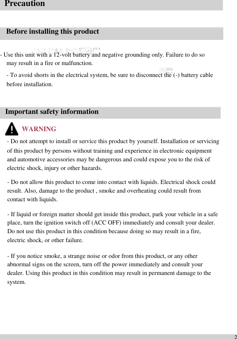   Precaution     Before installing this product   - Use this unit with a 12-volt battery and negative grounding only. Failure to do so   may result in a fire or malfunction. - To avoid shorts in the electrical system, be sure to disconnect the (-) battery cable   before installation.     Important safety information  WARNING - Do not attempt to install or service this product by yourself. Installation or servicing   of this product by persons without training and experience in electronic equipment   and automotive accessories may be dangerous and could expose you to the risk of   electric shock, injury or other hazards.    - Do not allow this product to come into contact with liquids. Electrical shock could   result. Also, damage to the product , smoke and overheating could result from   contact with liquids.    - If liquid or foreign matter should get inside this product, park your vehicle in a safe   place, turn the ignition switch off (ACC OFF) immediately and consult your dealer.   Do not use this product in this condition because doing so may result in a fire,   electric shock, or other failure.    - If you notice smoke, a strange noise or odor from this product, or any other   abnormal signs on the screen, turn off the power immediately and consult your   dealer. Using this product in this condition may result in permanent damage to the   system.        2 