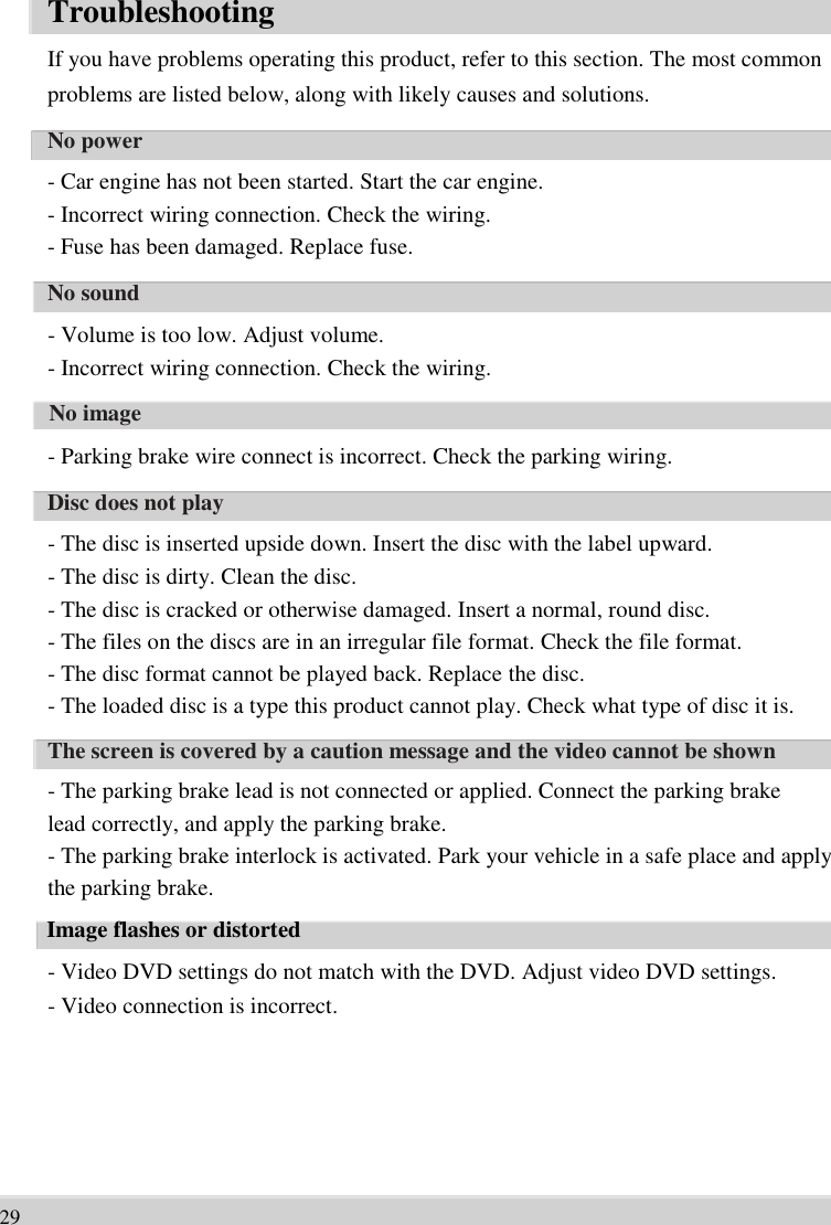      Troubleshooting If you have problems operating this product, refer to this section. The most common   problems are listed below, along with likely causes and solutions.   No power - Car engine has not been started. Start the car engine.   - Incorrect wiring connection. Check the wiring.   - Fuse has been damaged. Replace fuse.   No sound   - Volume is too low. Adjust volume.   - Incorrect wiring connection. Check the wiring.   No image   - Parking brake wire connect is incorrect. Check the parking wiring.   Disc does not play   - The disc is inserted upside down. Insert the disc with the label upward.   - The disc is dirty. Clean the disc.   - The disc is cracked or otherwise damaged. Insert a normal, round disc.   - The files on the discs are in an irregular file format. Check the file format.   - The disc format cannot be played back. Replace the disc.   - The loaded disc is a type this product cannot play. Check what type of disc it is.   The screen is covered by a caution message and the video cannot be shown   - The parking brake lead is not connected or applied. Connect the parking brake   lead correctly, and apply the parking brake.   - The parking brake interlock is activated. Park your vehicle in a safe place and apply   the parking brake.   Image flashes or distorted   - Video DVD settings do not match with the DVD. Adjust video DVD settings.   - Video connection is incorrect.        29