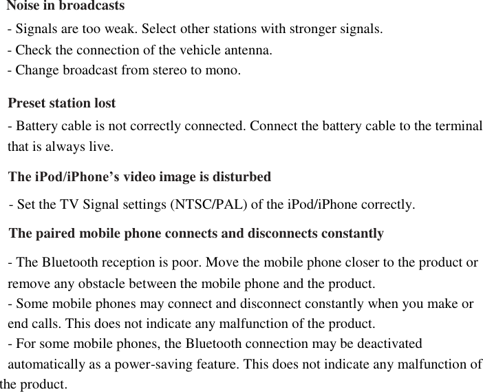      Noise in broadcasts   - Signals are too weak. Select other stations with stronger signals.   - Check the connection of the vehicle antenna.   - Change broadcast from stereo to mono.  Preset station lost - Battery cable is not correctly connected. Connect the battery cable to the terminal   that is always live. The iPod/iPhone’s video image is disturbed   - Set the TV Signal settings (NTSC/PAL) of the iPod/iPhone correctly.   The paired mobile phone connects and disconnects constantly   - The Bluetooth reception is poor. Move the mobile phone closer to the product or   remove any obstacle between the mobile phone and the product.   - Some mobile phones may connect and disconnect constantly when you make or   end calls. This does not indicate any malfunction of the product.   - For some mobile phones, the Bluetooth connection may be deactivated   automatically as a power-saving feature. This does not indicate any malfunction of   the product.   
