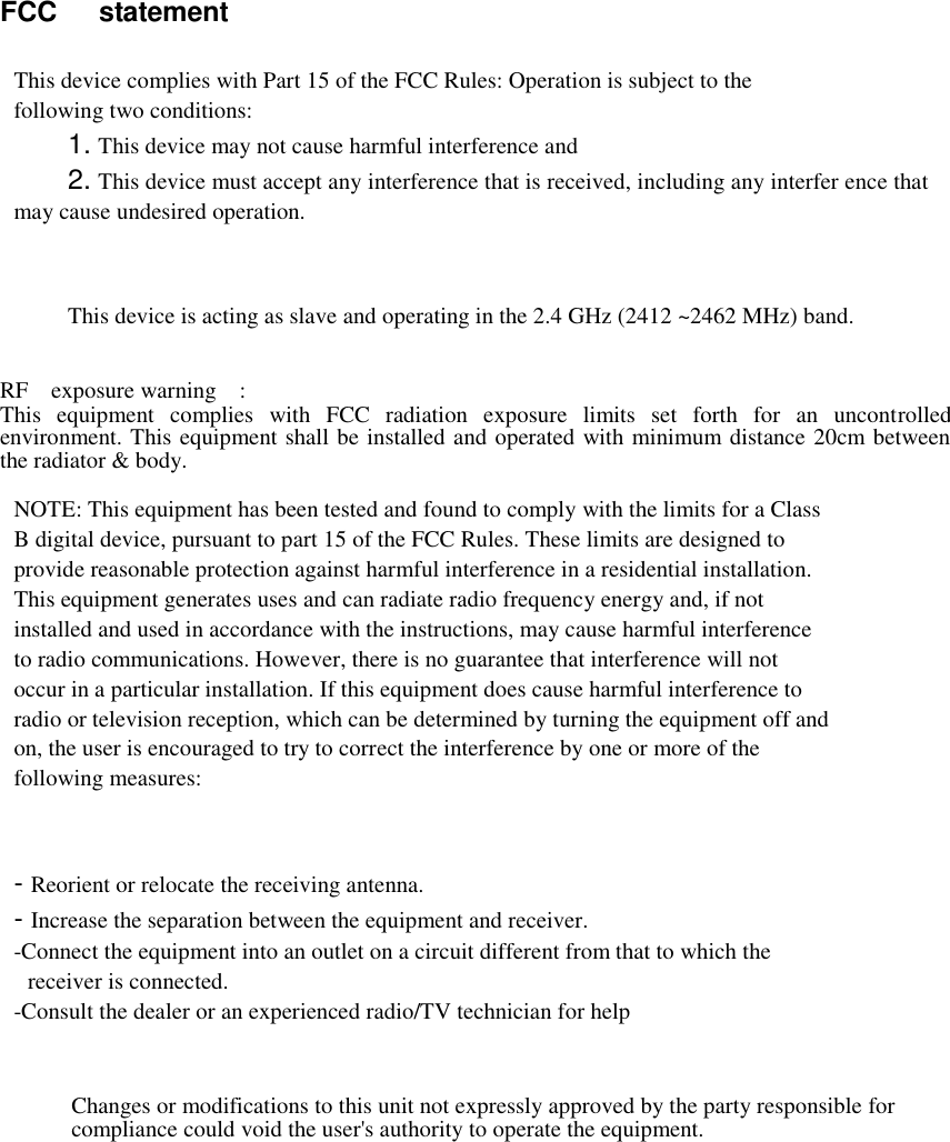 FCC  statement   This device complies with Part 15 of the FCC Rules: Operation is subject to the following two conditions: 1. This device may not cause harmful interference and 2. This device must accept any interference that is received, including any interfer ence that may cause undesired operation.     This device is acting as slave and operating in the 2.4 GHz (2412 ~2462 MHz) band.   RF    exposure warning    :   This  equipment  complies  with  FCC  radiation  exposure  limits  set  forth  for  an  uncontrolled environment. This equipment shall be installed and operated with minimum distance 20cm between the radiator &amp; body.  NOTE: This equipment has been tested and found to comply with the limits for a Class B digital device, pursuant to part 15 of the FCC Rules. These limits are designed to provide reasonable protection against harmful interference in a residential installation. This equipment generates uses and can radiate radio frequency energy and, if not installed and used in accordance with the instructions, may cause harmful interference to radio communications. However, there is no guarantee that interference will not occur in a particular installation. If this equipment does cause harmful interference to radio or television reception, which can be determined by turning the equipment off and on, the user is encouraged to try to correct the interference by one or more of the following measures:    - Reorient or relocate the receiving antenna. - Increase the separation between the equipment and receiver. -Connect the equipment into an outlet on a circuit different from that to which the receiver is connected. -Consult the dealer or an experienced radio/TV technician for help    Changes or modifications to this unit not expressly approved by the party responsible for compliance could void the user&apos;s authority to operate the equipment.   