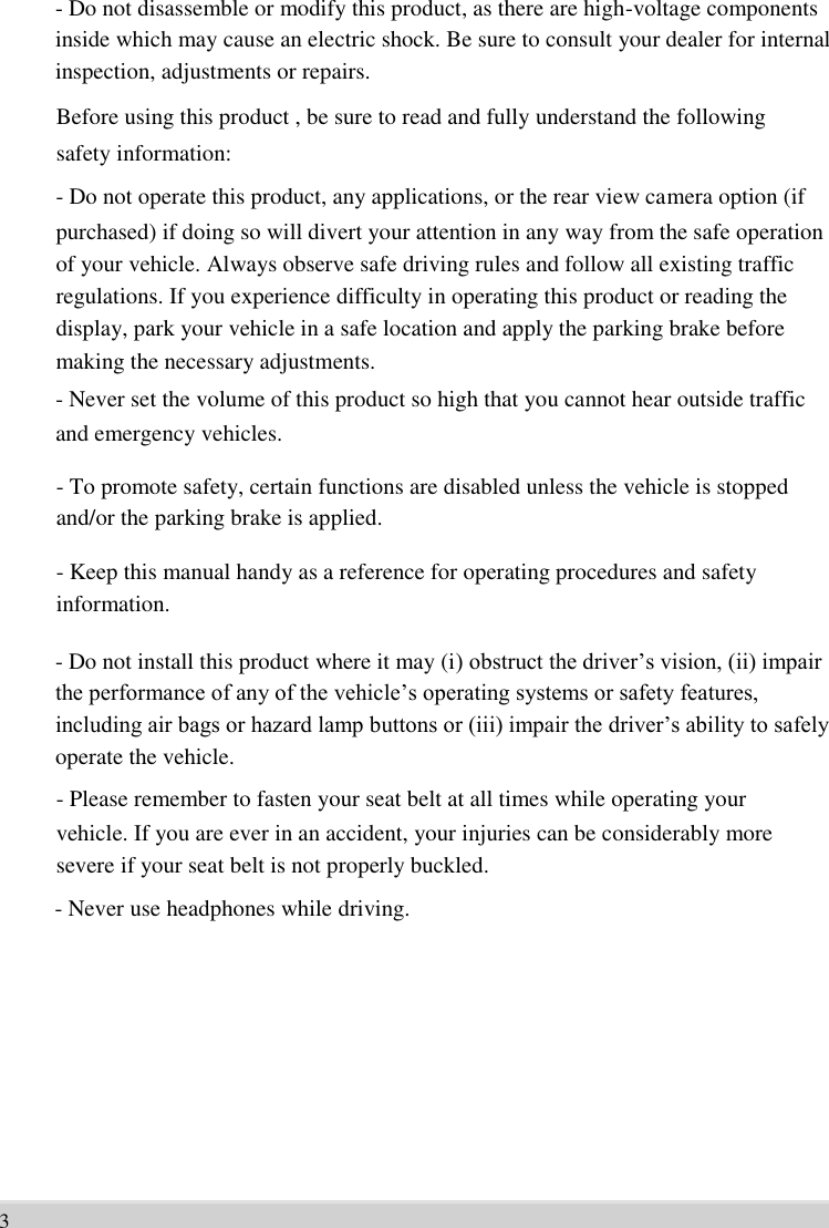      - Do not disassemble or modify this product, as there are high-voltage components   inside which may cause an electric shock. Be sure to consult your dealer for internal   inspection, adjustments or repairs.   Before using this product , be sure to read and fully understand the following   safety information: - Do not operate this product, any applications, or the rear view camera option (if   purchased) if doing so will divert your attention in any way from the safe operation   of your vehicle. Always observe safe driving rules and follow all existing traffic   regulations. If you experience difficulty in operating this product or reading the   display, park your vehicle in a safe location and apply the parking brake before   making the necessary adjustments.   - Never set the volume of this product so high that you cannot hear outside traffic   and emergency vehicles.    - To promote safety, certain functions are disabled unless the vehicle is stopped   and/or the parking brake is applied.    - Keep this manual handy as a reference for operating procedures and safety   information.    - Do not install this product where it may (i) obstruct the driver’s vision, (ii) impair   the performance of any of the vehicle’s operating systems or safety features,   including air bags or hazard lamp buttons or (iii) impair the driver’s ability to safely   operate the vehicle.   - Please remember to fasten your seat belt at all times while operating your   vehicle. If you are ever in an accident, your injuries can be considerably more   severe if your seat belt is not properly buckled.   - Never use headphones while driving.              3 