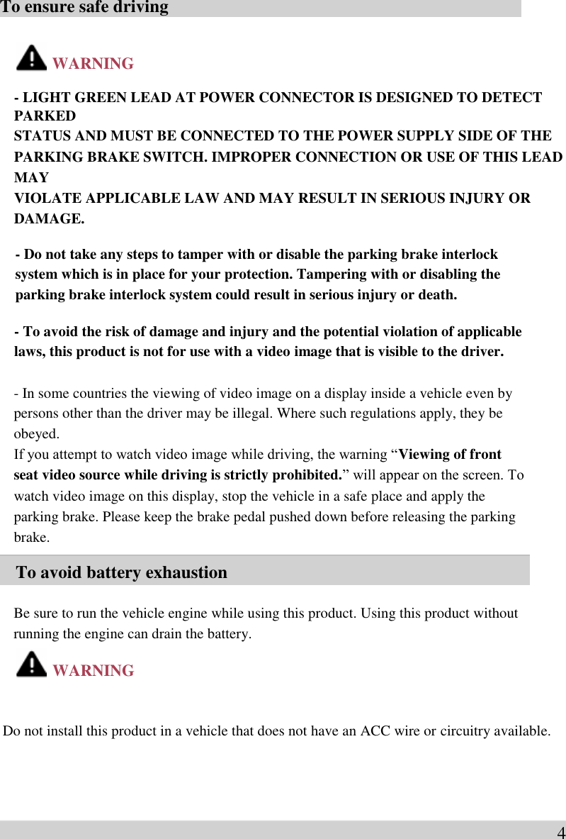  To ensure safe driving     WARNING  - LIGHT GREEN LEAD AT POWER CONNECTOR IS DESIGNED TO DETECT PARKED   STATUS AND MUST BE CONNECTED TO THE POWER SUPPLY SIDE OF THE   PARKING BRAKE SWITCH. IMPROPER CONNECTION OR USE OF THIS LEAD MAY   VIOLATE APPLICABLE LAW AND MAY RESULT IN SERIOUS INJURY OR DAMAGE.    - Do not take any steps to tamper with or disable the parking brake interlock   system which is in place for your protection. Tampering with or disabling the   parking brake interlock system could result in serious injury or death.    - To avoid the risk of damage and injury and the potential violation of applicable   laws, this product is not for use with a video image that is visible to the driver.  - In some countries the viewing of video image on a display inside a vehicle even by   persons other than the driver may be illegal. Where such regulations apply, they be   obeyed.   If you attempt to watch video image while driving, the warning “Viewing of front   seat video source while driving is strictly prohibited.” will appear on the screen. To   watch video image on this display, stop the vehicle in a safe place and apply the   parking brake. Please keep the brake pedal pushed down before releasing the parking   brake.  To avoid battery exhaustion  Be sure to run the vehicle engine while using this product. Using this product without   running the engine can drain the battery.    WARNING   Do not install this product in a vehicle that does not have an ACC wire or circuitry available.     4
