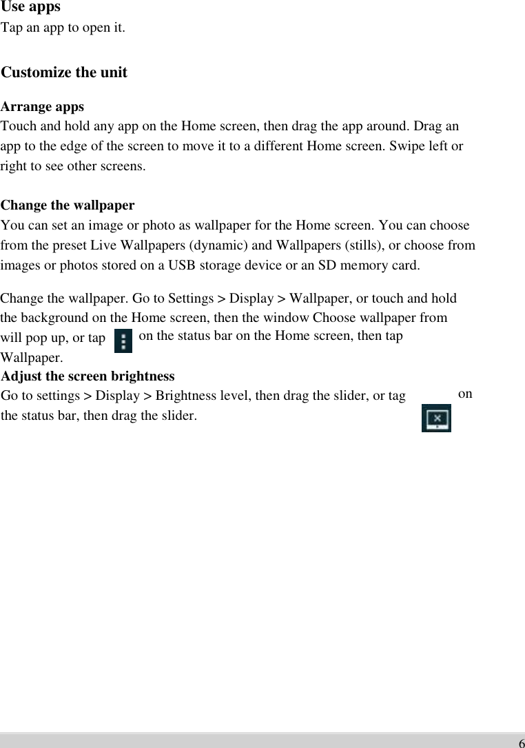       Use apps Tap an app to open it.  Customize the unit    Arrange apps Touch and hold any app on the Home screen, then drag the app around. Drag an   app to the edge of the screen to move it to a different Home screen. Swipe left or   right to see other screens.  Change the wallpaper You can set an image or photo as wallpaper for the Home screen. You can choose   from the preset Live Wallpapers (dynamic) and Wallpapers (stills), or choose from   images or photos stored on a USB storage device or an SD memory card.  Change the wallpaper. Go to Settings &gt; Display &gt; Wallpaper, or touch and hold   the background on the Home screen, then the window Choose wallpaper from   will pop up, or tap   Wallpaper.   on the status bar on the Home screen, then tap    Adjust the screen brightness Go to settings &gt; Display &gt; Brightness level, then drag the slider, or tag   the status bar, then drag the slider. on                         6