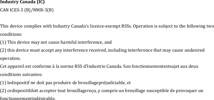 Industry Canada (IC) CAN ICES-3 (B)/NMB-3(B)  This device complies with Industry Canada&rsquo;s licence-exempt RSSs. Operation is subject to the following two conditions: (1) This device may not cause harmful interference, and (2) this device must accept any interference received, including interference that may cause undesired operation.     Cet appareil est conforme &agrave; la norme RSS d'Industrie Canada. Son fonctionnementestsujet aux deux conditions suivantes: (1) ledispositif ne doit pas produire de brouillagepr&eacute;judiciable, et (2) cedispositifdoit accepter tout brouillagere&ccedil;u, y compris un brouillage susceptible de provoquer un fonctionnementind&eacute;sirable.   