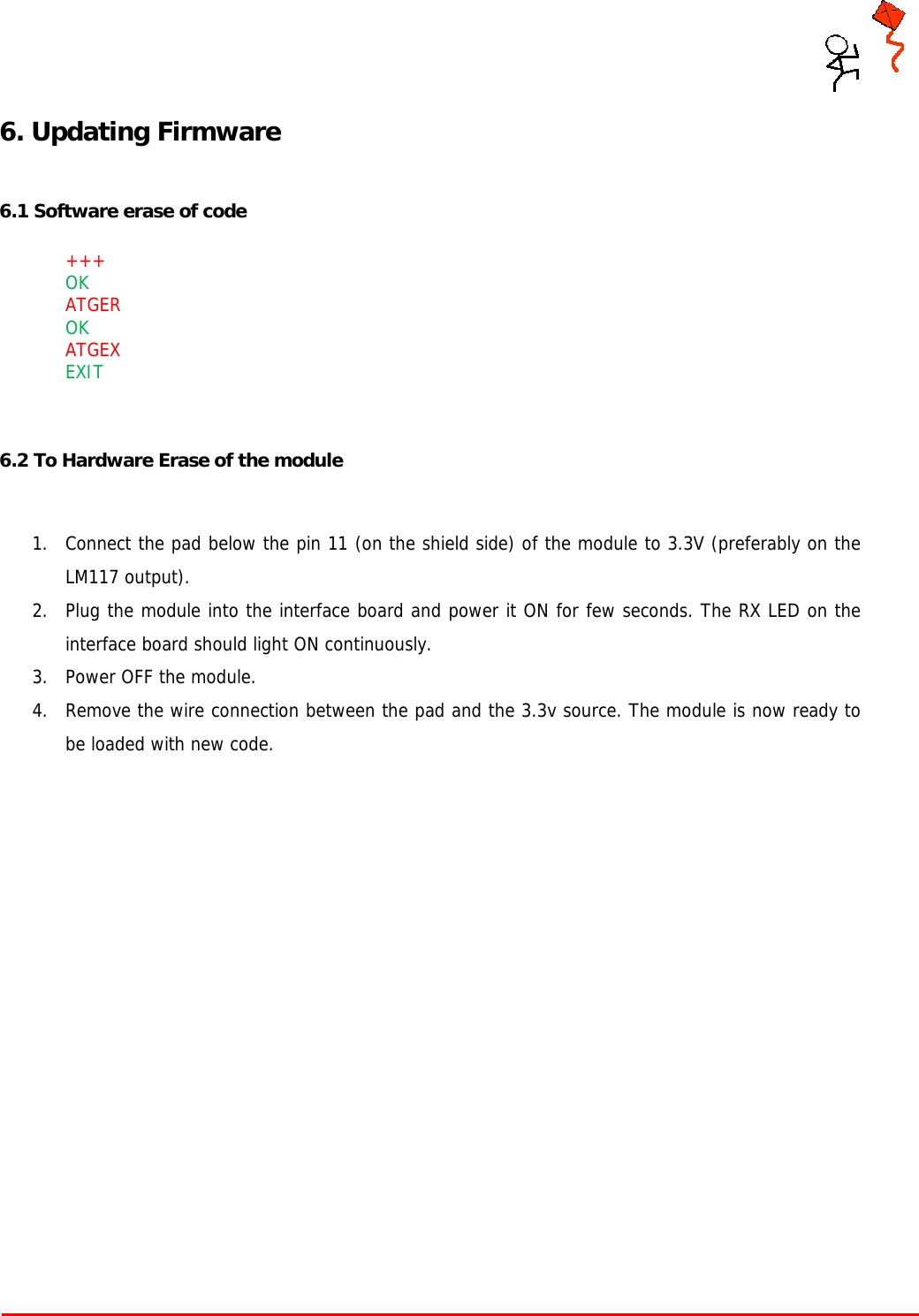     Tarang P User Manual    Page 11 of 17  6. Updating Firmware  6.1 Software erase of code   +++ OK  ATGER  OK  ATGEX EXIT   6.2 To Hardware Erase of the module   1. Connect the pad below the pin 11 (on the shield side) of the module to 3.3V (preferably on the LM117 output). 2. Plug the module into the interface board and power it ON for few seconds. The RX LED on the interface board should light ON continuously. 3. Power OFF the module. 4. Remove the wire connection between the pad and the 3.3v source. The module is now ready to be loaded with new code.    