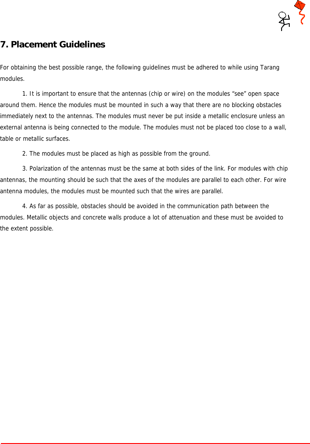     Tarang P User Manual    Page 16 of 17  7. Placement Guidelines  For obtaining the best possible range, the following guidelines must be adhered to while using Tarang modules.  1. It is important to ensure that the antennas (chip or wire) on the modules “see” open space around them. Hence the modules must be mounted in such a way that there are no blocking obstacles immediately next to the antennas. The modules must never be put inside a metallic enclosure unless an external antenna is being connected to the module. The modules must not be placed too close to a wall, table or metallic surfaces.  2. The modules must be placed as high as possible from the ground.  3. Polarization of the antennas must be the same at both sides of the link. For modules with chip antennas, the mounting should be such that the axes of the modules are parallel to each other. For wire antenna modules, the modules must be mounted such that the wires are parallel.  4. As far as possible, obstacles should be avoided in the communication path between the modules. Metallic objects and concrete walls produce a lot of attenuation and these must be avoided to the extent possible.               