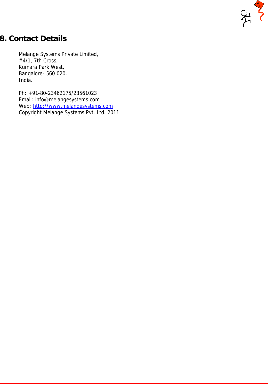     Tarang P User Manual    Page 17 of 17  8. Contact Details  Melange Systems Private Limited, #4/1, 7th Cross, Kumara Park West,  Bangalore- 560 020,  India.   Ph: +91-80-23462175/23561023 Email: info@melangesystems.com Web: http://www.melangesystems.com Copyright Melange Systems Pvt. Ltd. 2011.  