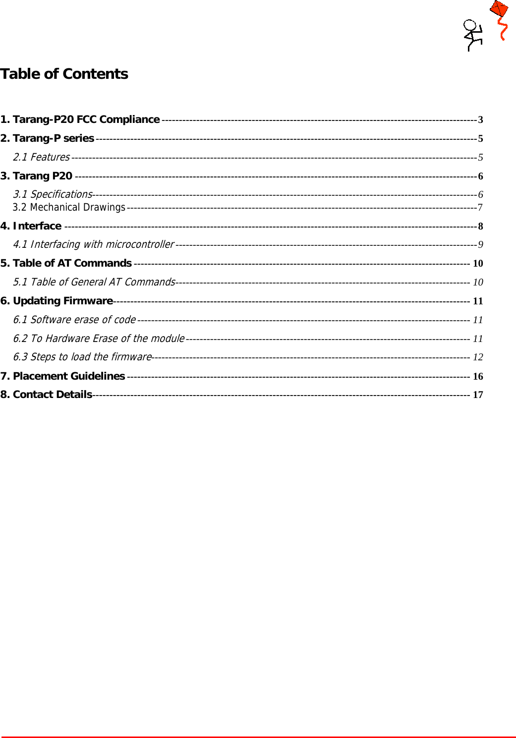     Tarang P User Manual    Page 2 of 17  Table of Contents  1. Tarang-P20 FCC Compliance ------------------------------------------------------------------------------------------- 32. Tarang-P series -------------------------------------------------------------------------------------------------------------- 52.1 Features --------------------------------------------------------------------------------------------------------------------- 53. Tarang P20 -------------------------------------------------------------------------------------------------------------------- 63.1 Specifications ---------------------------------------------------------------------------------------------------------------  63.2 Mechanical Drawings ----------------------------------------------------------------------------------------------------- 74. Interface ----------------------------------------------------------------------------------------------------------------------- 84.1 Interfacing with microcontroller --------------------------------------------------------------------------------------- 95. Table of AT Commands ------------------------------------------------------------------------------------------------- 105.1 Table of General AT Commands -------------------------------------------------------------------------------------  106. Updating Firmware -------------------------------------------------------------------------------------------------------  116.1 Software erase of code ------------------------------------------------------------------------------------------------ 116.2 To Hardware Erase of the module ---------------------------------------------------------------------------------- 116.3 Steps to load the firmware --------------------------------------------------------------------------------------------  127. Placement Guidelines --------------------------------------------------------------------------------------------------- 168. Contact Details -------------------------------------------------------------------------------------------------------------  17  