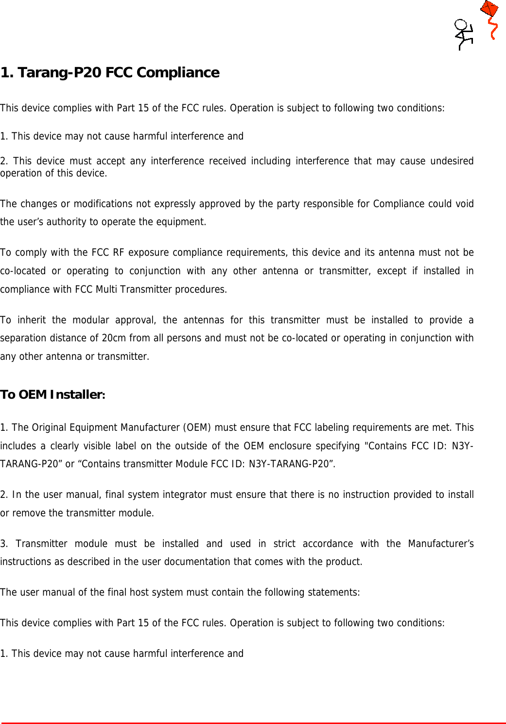     Tarang P User Manual    Page 3 of 17  1. Tarang-P20 FCC Compliance   This device complies with Part 15 of the FCC rules. Operation is subject to following two conditions:   1. This device may not cause harmful interference and   2. This device must accept any interference received including interference that may cause undesired operation of this device.  The changes or modifications not expressly approved by the party responsible for Compliance could void the user’s authority to operate the equipment.  To comply with the FCC RF exposure compliance requirements, this device and its antenna must not be co-located or operating to conjunction with any other antenna or transmitter, except if installed in compliance with FCC Multi Transmitter procedures.  To inherit the modular approval, the antennas for this transmitter must be installed to provide a separation distance of 20cm from all persons and must not be co-located or operating in conjunction with any other antenna or transmitter.  To OEM Installer:  1. The Original Equipment Manufacturer (OEM) must ensure that FCC labeling requirements are met. This includes a clearly visible label on the outside of the OEM enclosure specifying &quot;Contains FCC ID: N3Y-TARANG-P20” or “Contains transmitter Module FCC ID: N3Y-TARANG-P20”.    2. In the user manual, final system integrator must ensure that there is no instruction provided to install or remove the transmitter module.  3. Transmitter module must be installed and used in strict accordance with the Manufacturer’s instructions as described in the user documentation that comes with the product.  The user manual of the final host system must contain the following statements:  This device complies with Part 15 of the FCC rules. Operation is subject to following two conditions:   1. This device may not cause harmful interference and    