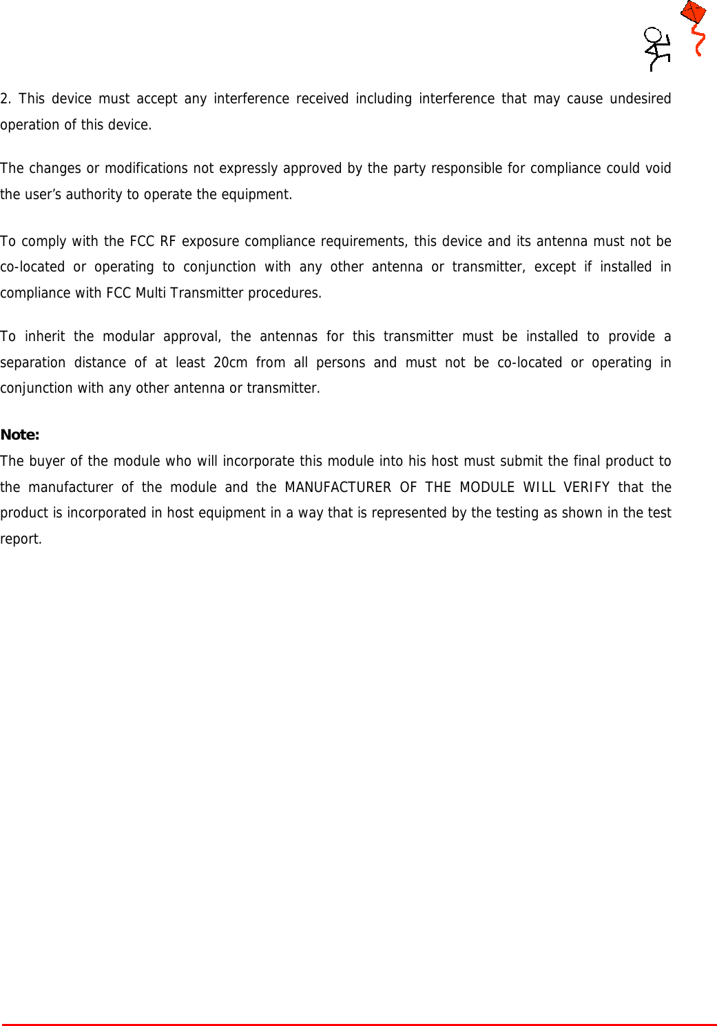     Tarang P User Manual    Page 4 of 17  2. This device must accept any interference received including interference that may cause undesired operation of this device.  The changes or modifications not expressly approved by the party responsible for compliance could void the user’s authority to operate the equipment.  To comply with the FCC RF exposure compliance requirements, this device and its antenna must not be co-located or operating to conjunction with any other antenna or transmitter, except if installed in compliance with FCC Multi Transmitter procedures.  To inherit the modular approval, the antennas for this transmitter must be installed to provide a separation distance of at least 20cm from all persons and must not be co-located or operating in conjunction with any other antenna or transmitter.  Note: The buyer of the module who will incorporate this module into his host must submit the final product to the manufacturer of the module and the MANUFACTURER OF THE MODULE WILL VERIFY that the product is incorporated in host equipment in a way that is represented by the testing as shown in the test report.                          