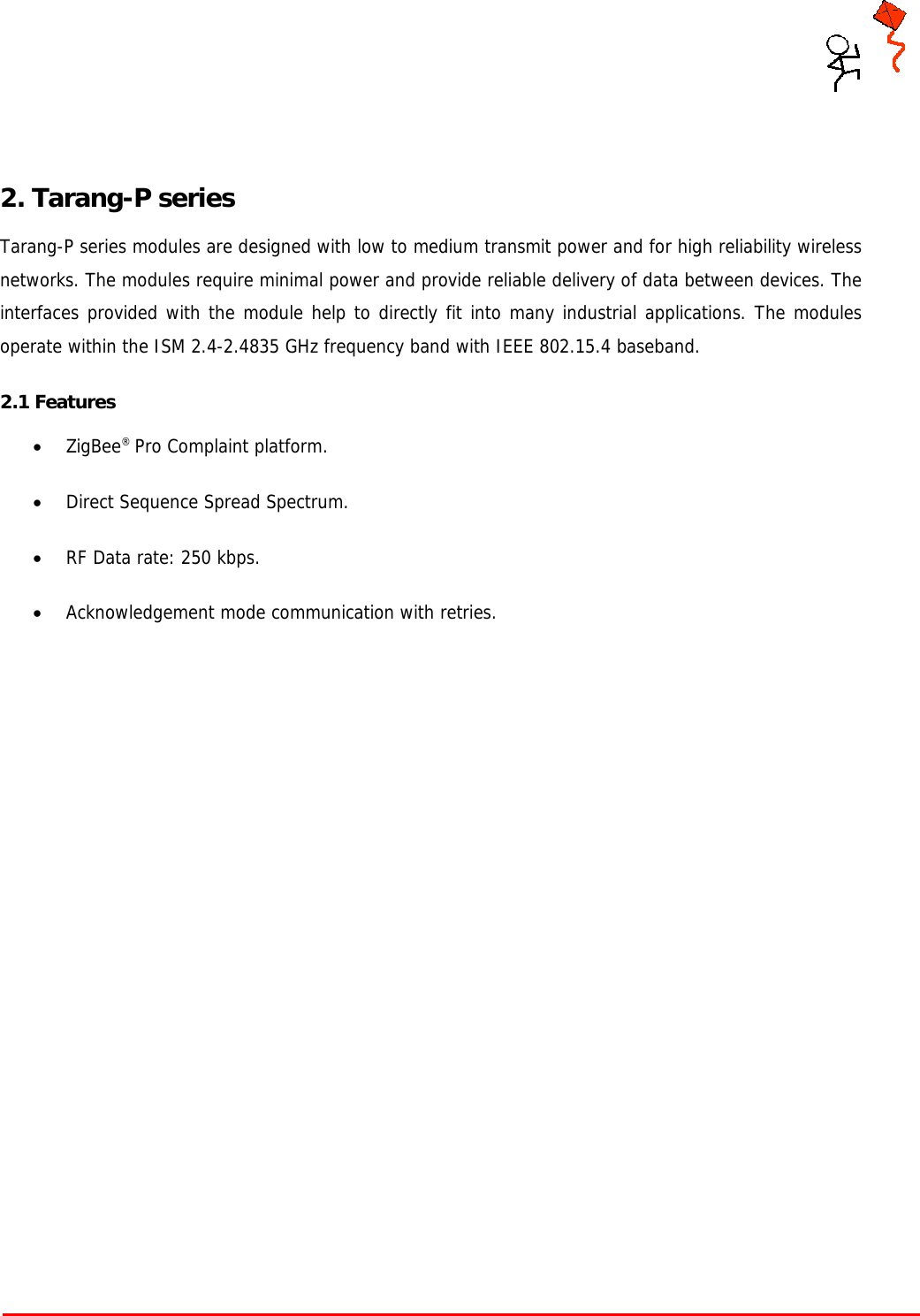     Tarang P User Manual    Page 5 of 17    2. Tarang-P series Tarang-P series modules are designed with low to medium transmit power and for high reliability wireless networks. The modules require minimal power and provide reliable delivery of data between devices. The interfaces provided with the module help to directly fit into many industrial applications. The modules operate within the ISM 2.4-2.4835 GHz frequency band with IEEE 802.15.4 baseband. 2.1 Features • ZigBee® Pro Complaint platform. • Direct Sequence Spread Spectrum. • RF Data rate: 250 kbps. • Acknowledgement mode communication with retries.      