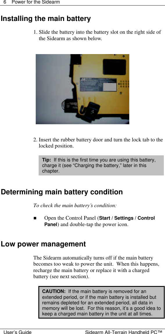  6 Power for the Sidearm  User&rsquo;s Guide Sidearm All-Terrain Handheld PC&trade; Installing the main battery  1. Slide the battery into the battery slot on the right side of the Sidearm as shown below.      2. Insert the rubber battery door and turn the lock tab to the locked position.  Tip:  If this is the first time you are using this battery, charge it (see &ldquo;Charging the battery,&rdquo; later in this chapter.   Determining main battery condition  To check the main battery&rsquo;s condition:  n Open the Control Panel (Start / Settings / Control Panel) and double-tap the power icon.   Low power management  The Sidearm automatically turns off if the main battery becomes too weak to power the unit.  When this happens, recharge the main battery or replace it with a charged battery (see next section).  CAUTION:  If the main battery is removed for an extended period, or if the main battery is installed but remains depleted for an extended period, all data in memory will be lost.  For this reason, it&rsquo;s a good idea to keep a charged main battery in the unit at all times. 