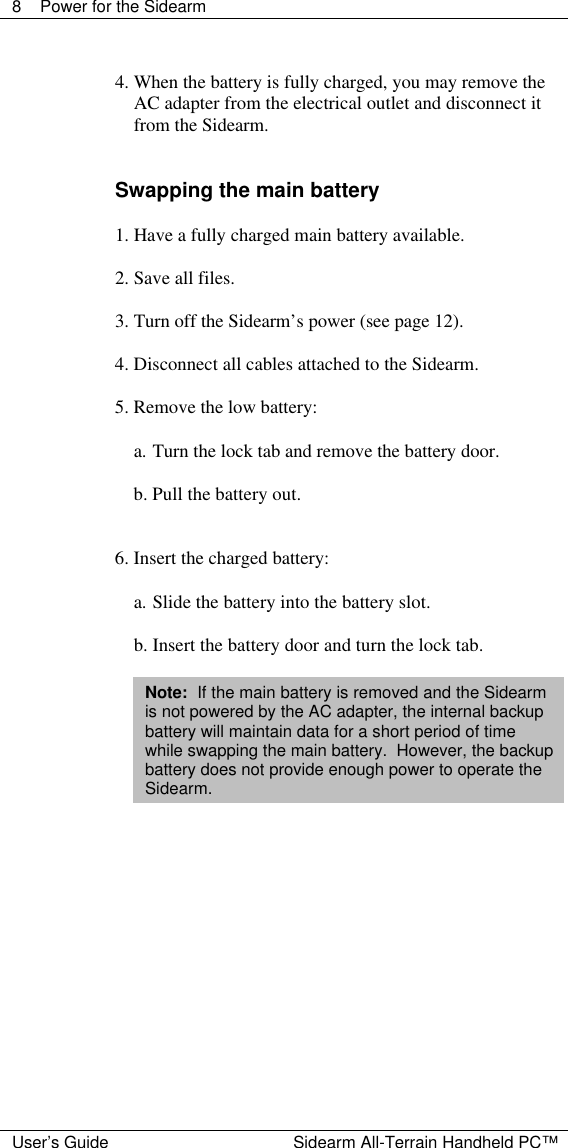  8 Power for the Sidearm  User&rsquo;s Guide Sidearm All-Terrain Handheld PC&trade;  4. When the battery is fully charged, you may remove the AC adapter from the electrical outlet and disconnect it from the Sidearm.   Swapping the main battery  1. Have a fully charged main battery available.  2. Save all files.  3. Turn off the Sidearm&rsquo;s power (see page 12).  4. Disconnect all cables attached to the Sidearm.  5. Remove the low battery:  a. Turn the lock tab and remove the battery door.  b. Pull the battery out.   6. Insert the charged battery:  a. Slide the battery into the battery slot.  b. Insert the battery door and turn the lock tab.  Note:  If the main battery is removed and the Sidearm is not powered by the AC adapter, the internal backup battery will maintain data for a short period of time while swapping the main battery.  However, the backup battery does not provide enough power to operate the Sidearm.              