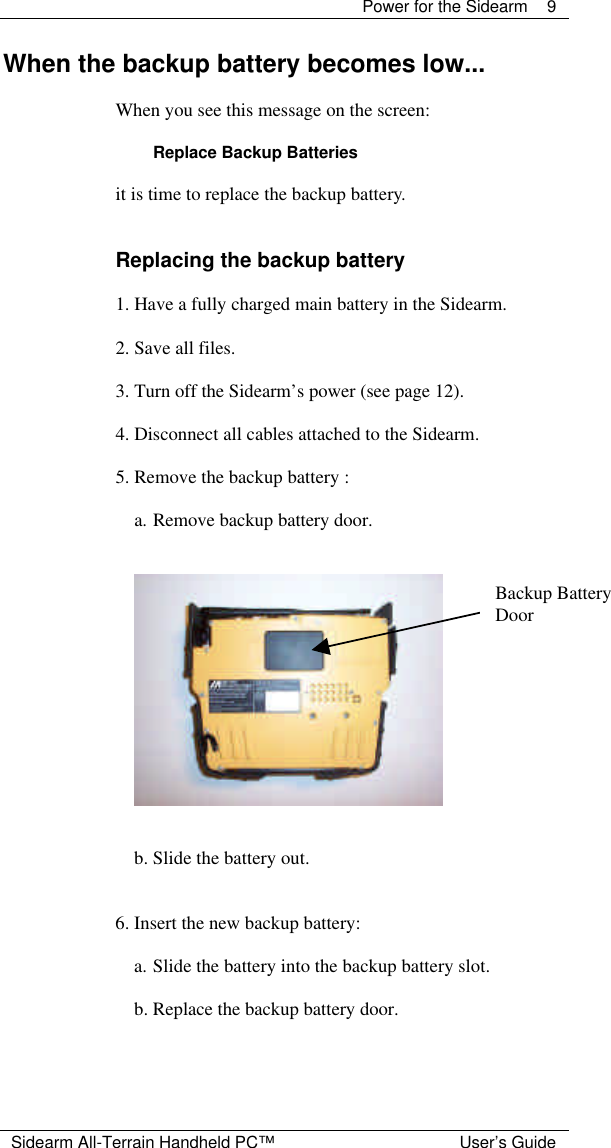  Power for the Sidearm 9  Sidearm All-Terrain Handheld PC&trade; User&rsquo;s Guide When the backup battery becomes low...  When you see this message on the screen:  Replace Backup Batteries  it is time to replace the backup battery.   Replacing the backup battery  1. Have a fully charged main battery in the Sidearm.  2. Save all files.  3. Turn off the Sidearm&rsquo;s power (see page 12).  4. Disconnect all cables attached to the Sidearm.  5. Remove the backup battery :  a. Remove backup battery door.      b. Slide the battery out.   6. Insert the new backup battery:  a. Slide the battery into the backup battery slot.  b. Replace the backup battery door. Backup Battery Door 