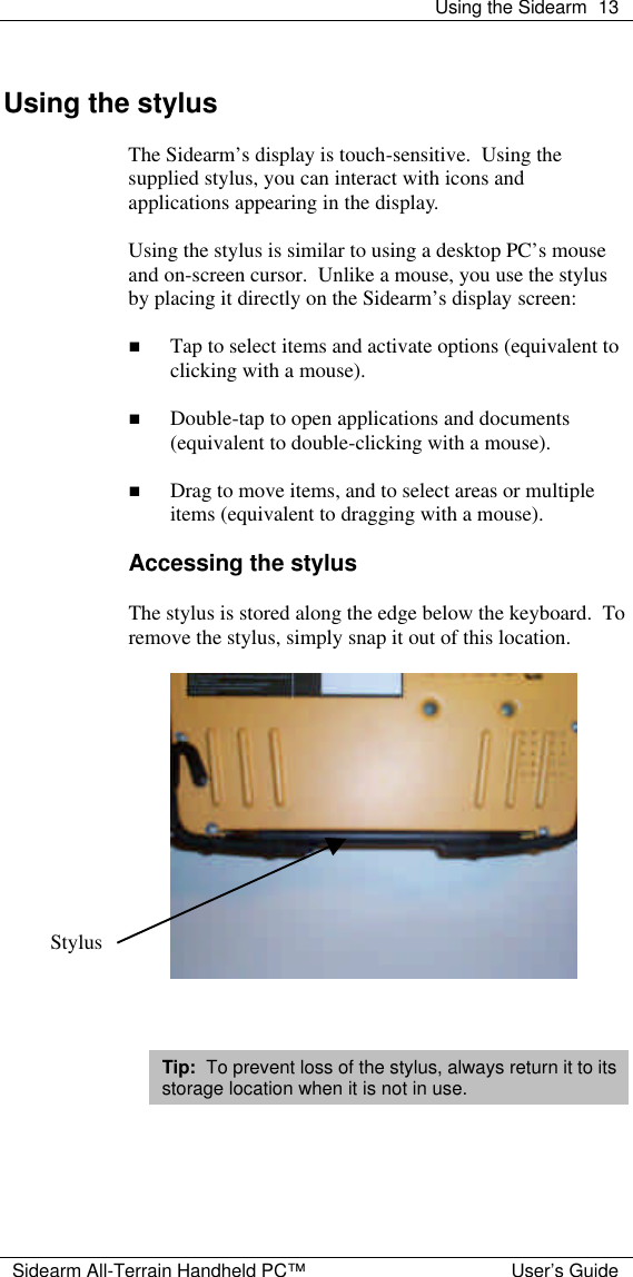  Using the Sidearm 13  Sidearm All-Terrain Handheld PC&trade; User&rsquo;s Guide  Using the stylus  The Sidearm&rsquo;s display is touch-sensitive.  Using the supplied stylus, you can interact with icons and applications appearing in the display.  Using the stylus is similar to using a desktop PC&rsquo;s mouse and on-screen cursor.  Unlike a mouse, you use the stylus by placing it directly on the Sidearm&rsquo;s display screen:  n Tap to select items and activate options (equivalent to clicking with a mouse).  n Double-tap to open applications and documents (equivalent to double-clicking with a mouse).  n Drag to move items, and to select areas or multiple items (equivalent to dragging with a mouse).  Accessing the stylus  The stylus is stored along the edge below the keyboard.  To remove the stylus, simply snap it out of this location.      Tip:  To prevent loss of the stylus, always return it to its storage location when it is not in use.     Stylus 