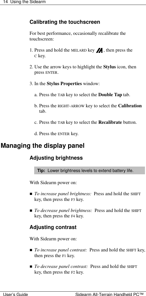  14 Using the Sidearm  User&rsquo;s Guide Sidearm All-Terrain Handheld PC&trade;  Calibrating the touchscreen  For best performance, occasionally recalibrate the touchscreen:  1. Press and hold the MELARD key   , then press the  C key.  2. Use the arrow keys to highlight the Stylus icon, then press ENTER.  3. In the Stylus Properties window:  a. Press the TAB key to select the Double Tap tab.  b. Press the RIGHT-ARROW key to select the Calibration tab.  c. Press the TAB key to select the Recalibrate button.  d. Press the ENTER key.  Managing the display panel  Adjusting brightness  Tip:  Lower brightness levels to extend battery life.  With Sidearm power on:  n To increase panel brightness:  Press and hold the SHIFT key, then press the F3 key.  n To decrease panel brightness:  Press and hold the SHIFT key, then press the F4 key.  Adjusting contrast  With Sidearm power on:  n To increase panel contrast:  Press and hold the SHIFT key, then press the F1 key.  n To decrease panel contrast:  Press and hold the SHIFT key, then press the F2 key.  