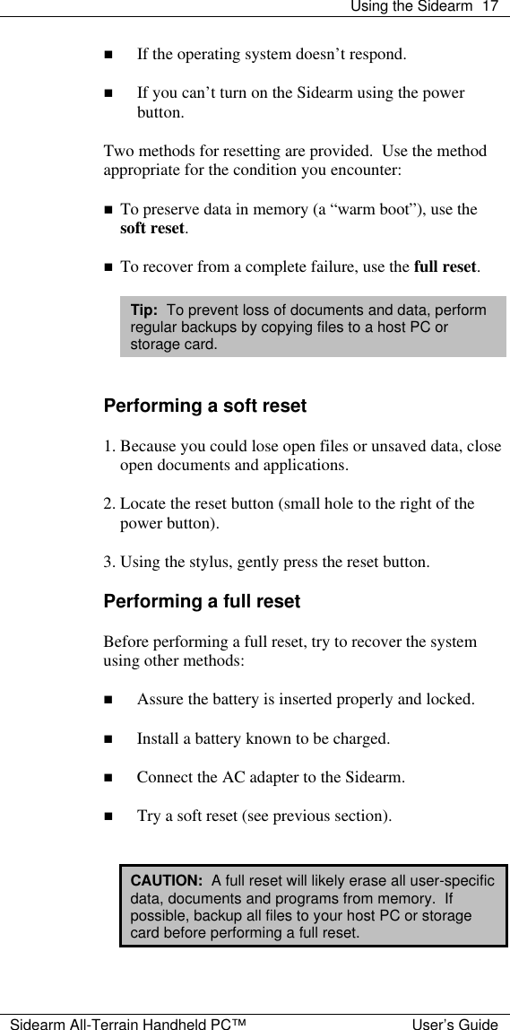  Using the Sidearm 17  Sidearm All-Terrain Handheld PC&trade; User&rsquo;s Guide n If the operating system doesn&rsquo;t respond.  n If you can&rsquo;t turn on the Sidearm using the power button.  Two methods for resetting are provided.  Use the method appropriate for the condition you encounter:  n To preserve data in memory (a &ldquo;warm boot&rdquo;), use the soft reset.  n To recover from a complete failure, use the full reset.  Tip:  To prevent loss of documents and data, perform regular backups by copying files to a host PC or storage card.   Performing a soft reset  1. Because you could lose open files or unsaved data, close open documents and applications.  2. Locate the reset button (small hole to the right of the power button).  3. Using the stylus, gently press the reset button.  Performing a full reset  Before performing a full reset, try to recover the system using other methods:  n Assure the battery is inserted properly and locked.  n Install a battery known to be charged.  n Connect the AC adapter to the Sidearm.  n Try a soft reset (see previous section).   CAUTION:  A full reset will likely erase all user-specific data, documents and programs from memory.  If possible, backup all files to your host PC or storage card before performing a full reset.  