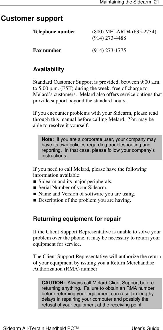  Maintaining the Sidearm 21  Sidearm All-Terrain Handheld PC&trade; User&rsquo;s Guide Customer support  Telephone number (800) MELARD4 (635-2734)  (914) 273-4488  Fax number (914) 273-1775   Availability  Standard Customer Support is provided, between 9:00 a.m. to 5:00 p.m. (EST) during the week, free of charge to Melard&rsquo;s customers.  Melard also offers service options that provide support beyond the standard hours.  If you encounter problems with your Sidearm, please read through this manual before calling Melard.  You may be able to resolve it yourself.  Note:  If you are a corporate user, your company may have its own policies regarding troubleshooting and reporting.  In that case, please follow your company&rsquo;s instructions.  If you need to call Melard, please have the following information available: n Sidearm and its major peripherals. n Serial Number of your Sidearm. n Name and Version of software you are using. n Description of the problem you are having.   Returning equipment for repair  If the Client Support Representative is unable to solve your problem over the phone, it may be necessary to return your equipment for service.  The Client Support Representative will authorize the return of your equipment by issuing you a Return Merchandise Authorization (RMA) number.  CAUTION:  Always call Melard Client Support before returning anything.  Failure to obtain an RMA number before returning your equipment can result in lengthy delays in repairing your computer and possibly the refusal of your equipment at the receiving point.  