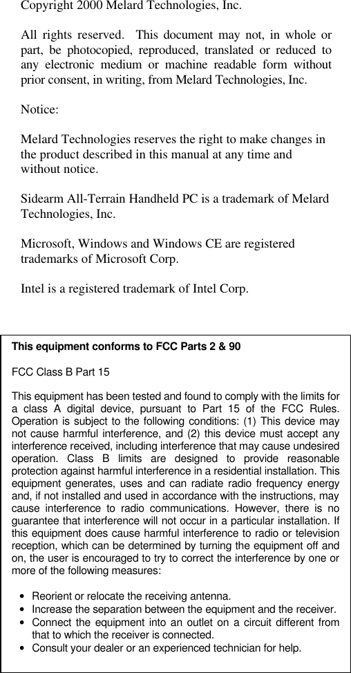   Copyright 2000 Melard Technologies, Inc.  All rights reserved.  This document may not, in whole or part, be photocopied, reproduced, translated or reduced to any electronic medium or machine readable form without prior consent, in writing, from Melard Technologies, Inc.  Notice:  Melard Technologies reserves the right to make changes in the product described in this manual at any time and without notice.  Sidearm All-Terrain Handheld PC is a trademark of Melard Technologies, Inc.  Microsoft, Windows and Windows CE are registered trademarks of Microsoft Corp.  Intel is a registered trademark of Intel Corp.  This equipment conforms to FCC Parts 2 &amp; 90 FCC Class B Part 15  This equipment has been tested and found to comply with the limits for a class A digital device, pursuant to Part 15 of the FCC Rules. Operation is subject to the following conditions: (1) This device may not cause harmful interference, and (2) this device must accept any interference received, including interference that may cause undesired operation. Class B limits are designed to provide reasonable protection against harmful interference in a residential installation. This equipment generates, uses and can radiate radio frequency energy and, if not installed and used in accordance with the instructions, may cause interference to radio communications. However, there is no guarantee that interference will not occur in a particular installation. If this equipment does cause harmful interference to radio or television reception, which can be determined by turning the equipment off and on, the user is encouraged to try to correct the interference by one or more of the following measures:  &bull; Reorient or relocate the receiving antenna. &bull; Increase the separation between the equipment and the receiver. &bull; Connect the equipment into an outlet on a circuit different from that to which the receiver is connected. &bull; Consult your dealer or an experienced technician for help.  