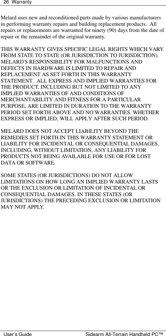  26 Warranty  User&rsquo;s Guide Sidearm All-Terrain Handheld PC&trade; Melard uses new and reconditioned parts made by various manufacturers in performing warranty repairs and building replacement products.  All repairs or replacements are warranted for ninety (90) days from the date of repair or the remainder of the original warranty.  THIS WARRANTY GIVES SPECIFIC LEGAL RIGHTS WHICH VARY FROM STATE TO STATE (OR JURISDICTION TO JURISDICTION). MELARD'S RESPONSIBILITY FOR MALFUNCTIONS AND DEFECTS IN HARDWARE IS LIMITED TO REPAIR AND REPLACEMENT AS SET FORTH IN THIS WARRANTY STATEMENT.  ALL EXPRESS AND IMPLIED WARRANTIES FOR THE PRODUCT, INCLUDING BUT NOT LIMITED TO ANY IMPLIED WARRANTIES OF AND CONDITIONS OF MERCHANTABILITY AND FITNESS FOR A PARTICULAR PURPOSE, ARE LIMITED IN DURATION TO THE WARRANTY PERIOD SET FORTH ABOVE AND NO WARRANTIES, WHETHER EXPRESS OR IMPLIED, WILL APPLY AFTER SUCH PERIOD.  MELARD DOES NOT ACCEPT LIABILITY BEYOND THE REMEDIES SET FORTH IN THIS WARRANTY STATEMENT OR LIABILITY FOR INCIDENTAL OR CONSEQUENTIAL DAMAGES, INCLUDING, WITHOUT LIMITATION, ANY LIABILITY FOR PRODUCTS NOT BEING AVAILABLE FOR USE OR FOR LOST DATA OR SOFTWARE.  SOME STATES (OR JURISDICTIONS) DO NOT ALLOW LIMITATIONS ON HOW LONG AN IMPLIED WARRANTY LASTS OR THE EXCLUSION OR LIMITATION OF INCIDENTAL OR CONSEQUENTIAL DAMAGES. IN THESE STATES (OR JURISDICTIONS) THE PRECEDING EXCLUSION OR LIMITATION MAY NOT APPLY.  