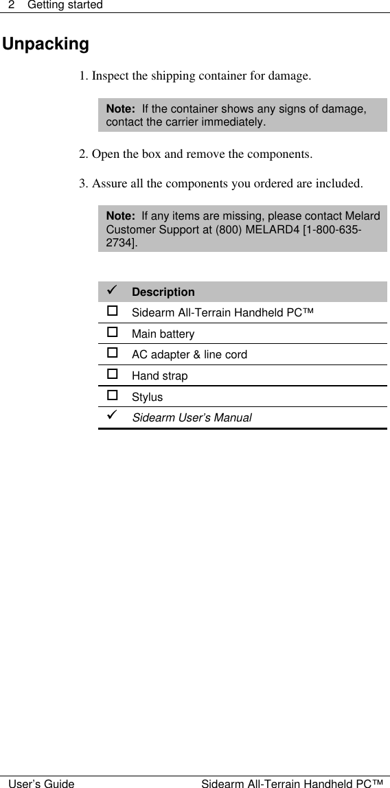  2 Getting started  User&rsquo;s Guide Sidearm All-Terrain Handheld PC&trade; Unpacking  1. Inspect the shipping container for damage.  Note:  If the container shows any signs of damage, contact the carrier immediately.  2. Open the box and remove the components.  3. Assure all the components you ordered are included.  Note:  If any items are missing, please contact Melard Customer Support at (800) MELARD4 [1-800-635-2734].   &uuml;&uuml; Description o Sidearm All-Terrain Handheld PC&trade; o Main battery o AC adapter &amp; line cord o Hand strap o Stylus &uuml;&uuml; Sidearm User&rsquo;s Manual  