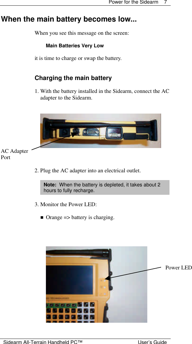  Power for the Sidearm 7  Sidearm All-Terrain Handheld PC&trade; User&rsquo;s Guide When the main battery becomes low...   When you see this message on the screen:  Main Batteries Very Low  it is time to charge or swap the battery.   Charging the main battery  1. With the battery installed in the Sidearm, connect the AC adapter to the Sidearm.    AC Adapter Port  2. Plug the AC adapter into an electrical outlet.  Note:  When the battery is depleted, it takes about 2 hours to fully recharge.  3. Monitor the Power LED:  n Orange => battery is charging.                      Power LED