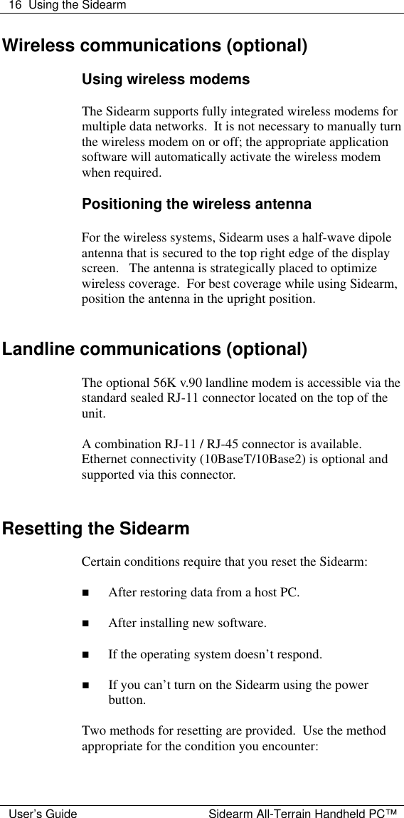  16 Using the Sidearm  User&rsquo;s Guide Sidearm All-Terrain Handheld PC&trade; Wireless communications (optional)  Using wireless modems  The Sidearm supports fully integrated wireless modems for multiple data networks.  It is not necessary to manually turn the wireless modem on or off; the appropriate application software will automatically activate the wireless modem when required.    Positioning the wireless antenna  For the wireless systems, Sidearm uses a half-wave dipole antenna that is secured to the top right edge of the display screen.   The antenna is strategically placed to optimize wireless coverage.  For best coverage while using Sidearm, position the antenna in the upright position.   Landline communications (optional)  The optional 56K v.90 landline modem is accessible via the standard sealed RJ-11 connector located on the top of the unit.    A combination RJ-11 / RJ-45 connector is available.  Ethernet connectivity (10BaseT/10Base2) is optional and supported via this connector.     Resetting the Sidearm  Certain conditions require that you reset the Sidearm:  n After restoring data from a host PC.  n After installing new software.  n If the operating system doesn&rsquo;t respond.  n If you can&rsquo;t turn on the Sidearm using the power button.  Two methods for resetting are provided.  Use the method appropriate for the condition you encounter:  