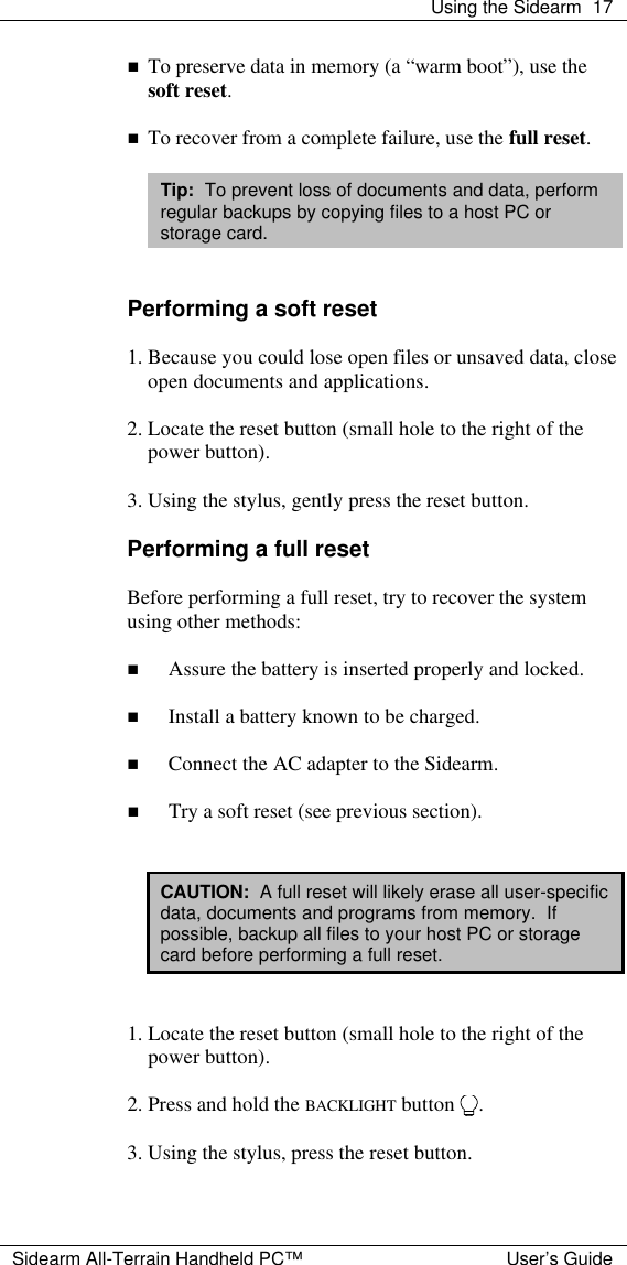  Using the Sidearm 17  Sidearm All-Terrain Handheld PC&trade; User&rsquo;s Guide n To preserve data in memory (a &ldquo;warm boot&rdquo;), use the soft reset.  n To recover from a complete failure, use the full reset.  Tip:  To prevent loss of documents and data, perform regular backups by copying files to a host PC or storage card.   Performing a soft reset  1. Because you could lose open files or unsaved data, close open documents and applications.  2. Locate the reset button (small hole to the right of the power button).  3. Using the stylus, gently press the reset button.  Performing a full reset  Before performing a full reset, try to recover the system using other methods:  n Assure the battery is inserted properly and locked.  n Install a battery known to be charged.  n Connect the AC adapter to the Sidearm.  n Try a soft reset (see previous section).   CAUTION:  A full reset will likely erase all user-specific data, documents and programs from memory.  If possible, backup all files to your host PC or storage card before performing a full reset.   1. Locate the reset button (small hole to the right of the power button).  2. Press and hold the BACKLIGHT button  .  3. Using the stylus, press the reset button.  