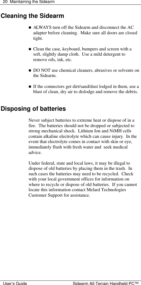  20 Maintaining the Sidearm  User&rsquo;s Guide Sidearm All-Terrain Handheld PC&trade; Cleaning the Sidearm  n ALWAYS turn off the Sidearm and disconnect the AC adapter before cleaning.  Make sure all doors are closed tight.  n Clean the case, keyboard, bumpers and screen with a soft, slightly damp cloth.  Use a mild detergent to remove oils, ink, etc.  n DO NOT use chemical cleaners, abrasives or solvents on the Sidearm.  n If the connectors get dirt/sand/dust lodged in them, use a blast of clean, dry air to dislodge and remove the debris.   Disposing of batteries  Never subject batteries to extreme heat or dispose of in a fire.  The batteries should not be dropped or subjected to strong mechanical shock.  Lithium Ion and NiMH cells contain alkaline electrolyte which can cause injury.  In the event that electrolyte comes in contact with skin or eye, immediately flush with fresh water and  seek medical advice.   Under federal, state and local laws, it may be illegal to dispose of old batteries by placing them in the trash.  In such cases the batteries may need to be recycled.  Check with your local government offices for information on where to recycle or dispose of old batteries.  If you cannot locate this information contact Melard Technologies Customer Support for assistance.   