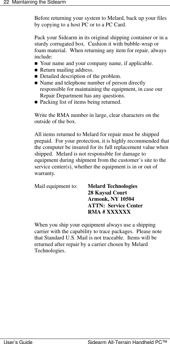  22 Maintaining the Sidearm  User&rsquo;s Guide Sidearm All-Terrain Handheld PC&trade; Before returning your system to Melard, back up your files by copying to a host PC or to a PC Card.  Pack your Sidearm in its original shipping container or in a sturdy corrugated box.  Cushion it with bubble-wrap or foam material.  When returning any item for repair, always include: n Your name and your company name, if applicable. n Return mailing address. n Detailed description of the problem. n Name and telephone number of person directly responsible for maintaining the equipment, in case our Repair Department has any questions. n Packing list of items being returned.  Write the RMA number in large, clear characters on the outside of the box.  All items returned to Melard for repair must be shipped prepaid.  For your protection, it is highly recommended that the computer be insured for its full replacement value when shipped.  Melard is not responsible for damage to equipment during shipment from the customer&rsquo;s site to the service center(s), whether the equipment is in or out of warranty.  Mail equipment to: Melard Technologies  28 Kaysal Court  Armonk, NY 10504  ATTN:  Service Center  RMA # XXXXXX  When you ship your equipment always use a shipping carrier with the capability to trace packages.  Please note that Standard U.S. Mail is not traceable.  Items will be returned after repair by a carrier chosen by Melard Technologies.     