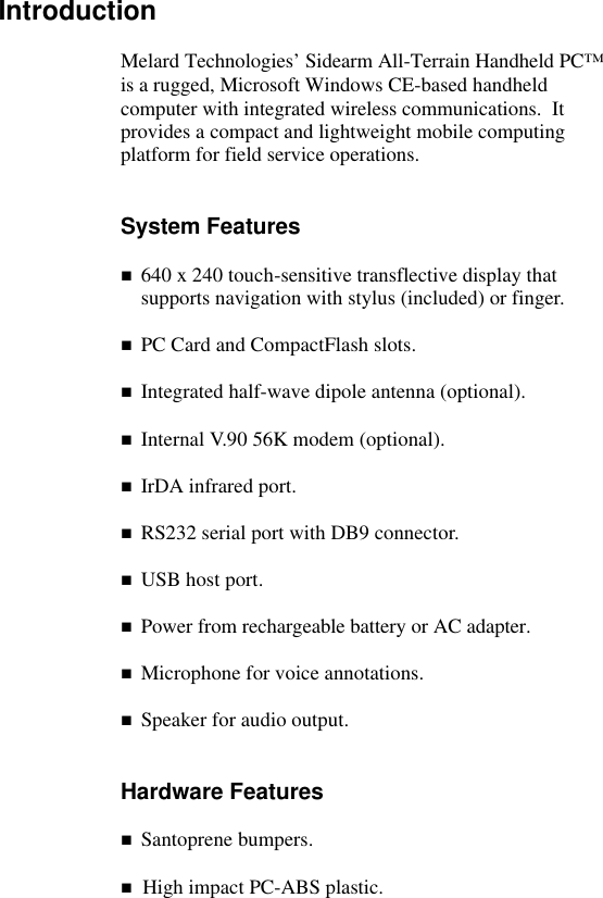   Introduction  Melard Technologies&rsquo; Sidearm All-Terrain Handheld PC&trade; is a rugged, Microsoft Windows CE-based handheld computer with integrated wireless communications.  It provides a compact and lightweight mobile computing platform for field service operations.   System Features  n 640 x 240 touch-sensitive transflective display that supports navigation with stylus (included) or finger.  n PC Card and CompactFlash slots.  n Integrated half-wave dipole antenna (optional).  n Internal V.90 56K modem (optional).  n IrDA infrared port.  n RS232 serial port with DB9 connector.  n USB host port.  n Power from rechargeable battery or AC adapter.  n Microphone for voice annotations.  n Speaker for audio output.   Hardware Features  n Santoprene bumpers.  n  High impact PC-ABS plastic.